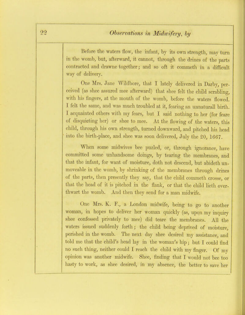 Before the waters flow, tlie infant,, by its own stren^li, may turn in the womb, but, afterward, it cannot, tlirough the drines of the parts contracted and drawTie together; and so oft it commeth m a difficult way of delivery. One Mrs. Jane Wildbore, that I lately dehvered in Dai-by, per- ceived (as shee assured mee afterward) that shee felt the child scrabling, with his fbigers, at the mouth of the womb, before the waters flowed. I felt tlie same, and was much troubled at it, fearing an unnaturall birth. I acquamted others mth my fears, but I said nothing to her (for feare of disquieting lier) or shee to mee. At the flowing of the M'aters, tliis child, through his own strength, turned downward, and pitched his head into tlie birth-place, and shee was soon dehvered, July the 20, 1667. When some midwives bee puzled, or, tlu-ough ignorance, have committed some unhandsome doings, by tearing the membranes, and tliat the infant, for want of moisture, doth not descend, but abideth un- moveable in the womb, by shrinking of the membranes through drines of tlie parts, theu presently they say, that the child commeth crosse, or that the head of it is pitched in the flank, or that the child Keth over- thwart the womb. And then they send for a man midwife. One Mrs. K. F., a London midwife, being to go to another woman, in hopes to dehver her woman quickly (as, upon my inqmry shee confessed privately to mee) did teai-e the membranes. All the waters issued suddenly forth; the child bemg deprived of moisture, perished in the womb. The next day shee desired my assistance, and told me that the child's head lay in the woman-'s hip; but I could find no such thing, neither could I reach the child with my finger. Of my opinion was another midwife. Shee, finding that I Avoiild not bee too hasty to work, as shee desired, in my absence, the better to save her