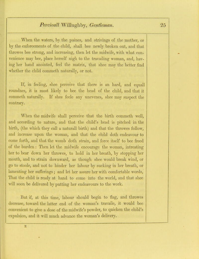 When tlie waters, hy the pames, and strivings of the mother, or by the enforcements of the cliild, shall bee newly broken out, and that tlirowes bee strong, and iacreasing, then let the midwife, with what con- venience may bee, place herself nigh to the travailing woman, and, hav- ing her hand anointed, feel the matrix, that shee may the better find whether the cliild commeth naturally, or not. If, in feehng, shee perceive that there is an hard, and equall roundnesj it is most likely to bee the head of the child, and that it commeth naturally. If shee feele any nnevenes, shee may suspect the contrary. When the midwife shall perceive that the birth commeth well, and according to nature, and that the child's head is pitched in the birth, (the wliich they call a naturall birth) and that the throwes follow, and increase upon the woman, and that the cliild doth endeavour to come forth, and that the womb doth strain, and force itseK to bee freed of the burden: Then let the midwife encourage the woman, intreating her to bear down her tlKovres, to hold ia her breath, by stopping her mouth, and to strain downward, as though shee would break wind, or go to stoole, and not to hinder her labour by sucking in her breath, or lamenting her sufferings; and let her assure her with comfortable words. That the child is ready at hand to come into the world, and that shee will soon be delivered by putting her endeavours to the work. But if, at this time, labour should begin to flag, and tlirowes decrease, toward the latter end of the woman's travaile, it would bee convenient to give a dose of the midwife's powder, to quicken the cliild's expulsion, and it will much advance the woman's delivery. E