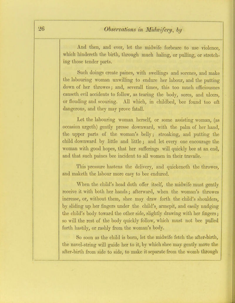 And then, and ever, let the midwife forbeare to use violence, which hindereth the birth, tlu-ough much halmg, or ])ulhng, or stretch- ing those tender pai-ts. Such doings create paines, with swellings and sorenes, and make the labouring woman unwiUing to endm-e her laboui-, and the putting down of her tlirowes; and, severaU times, tliis too much officiousnes causeth evil accidents to foUow, as tearing the body, sores, and ulcers, or lloudiug and scouring. All wliicli, in cluldbed, bee found too oft dangerous, and they may prove fataU. Let the laboming woman herself, or some assisting woman, (as occasion urgetli) gently presse dowmvard, with the palm of her hand, tlic upper pai'ts of the woman's beUy; streaking, and putting the cliild downward by little and little; and let every one encourage the woman with good hopes, that her suffeiings will quickly bee at an end, and that such paines bee incident to all women in their travaile. This pressure hastens the delivery, and quickeneth the tlu'owes, and maketh the labour more easy to bee endured. Wlien the child's head doth offer itself, the midwife must gently receive it with both her hands; afterward, when the woman's tlu'owes increase, or, without them, shee may draw forth the child's shoulders, by shding up her fingers under the child's^ armepit, and easily nudging tlie cliild's body toward the other side, shghtly drawing with her fingers; so wiU the rest of the body quickly foUow, which must not bee pulled forth hastily, or raslily from the woman's body. So soon as the child is born, let the midwife fetch the after-birth, the navel-string will guide her to it, by wliich shee may gently move the after-bu'th from side to side, to make it separate from the M'omb thi'ough