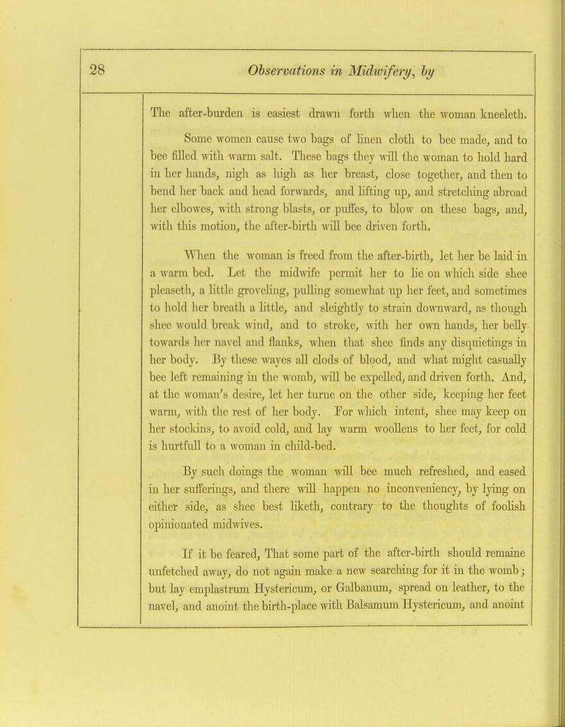 Tlie after-burden is easiest drawn forth wlien the woman kneeleth. Some women cause two bags of linen cloth to bee made, and to bee filled with wai-m salt. These bags they will the woman to hold hard in her hands, nigh as high as her breast, close together, and then to bend her back and head forwards, and lifting up, and stretcliing abroad her elbowes, with strong blasts, or puffes, to blow on these bags, and, with this motion, the alter-birth wiU bee driven forth. When tlie woman is freed fi'om the after-bhtli, let her be laid in a wann bed. Let the inid\\dfe permit her to he on which side shee pleascth, a little grovchiig, puUing somewhat up her feet, and sometimes to hold her breath a little, and sleightly to strain downward, as though shee would break wind, and to stroke, with her own hands, her belly towiirds licr navel and flanks, when that shee finds any disquietings in her body. By these wayes aU clods of blood, and what might casually bee left remaining in the womb, wiU be expelled, and diiven forth. And, at the woman's desire, let her tume on the other side, keeping her feet warm, ^^^th the rest of her body. Tor which intent, shee may keep on her stockins, to avoid cold, and lay warm woollens to her feet, for cold is hurtfuU to a woman in child-bed. By such doings the woman ■nill bee much refreshed, and eased in her sufferings, and there will happen no inconveniency, by lying on either side, as shee best liketh, contrary to the thoughts of foohsh opinionated midwives. If it be feai-ed. That some part of the after-birth should remaine unfetched away, do not again make a new searcliing for it in the womb; but lay emplastrum Hystericum, or Galbanum, spread on leather, to the navel, and anomt the bui;h-place with Balsamum Hystericum, and anoint