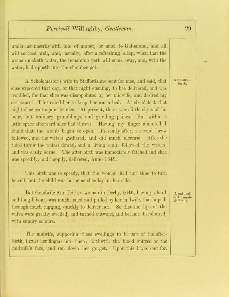 under h.er nostiTls witli oile of amber, or smel to Galbanmn, and all will SQCceed well, and, usually, after a refresliing sleep, when that the woman maketh water, the remaining part mtII come away, and, with the Avater, it droppeth into the chamber-pot. A Scholemaster's wife in Staffordslnre sent for mee, and said, that shee expected that day, or that night ensuing, to bee deHvered, and was troubled, for that shee was disappointed by her midwife, and deshed my assistance. I intreated her to keep her warm bed. At six o'clock that night shee sent again for mee. At present, there were little signs of la- boiu, but ordinary grumblings, and grinding paines. But within a httle space afterward shee had tlu'ows. Having my finger anointed, I found that the womb began to open. Presently after, a second throw followed, and the waters gathered, and did much increase. After the third throw the waters flowed, and a hving child followed the waters, and was easily borne. The after-bhth was immediately fetched and shee was speedily, and happily, dehvered. Anno 1649. A natiirall birth. This birth was so speedy, that the woman had not time to tarn herself, but the cliild was borne as shee lay on her side. But Goodwife Ann !Prith, a woman in Derby, 1646, having a hard and long labour, was much haled and pulled by her midwife, that hoped, tlu:ough much tugging, quiclcly to dehver her. So that the hps of the vulva were greatly swelled, and turned outward, and became discolom'ed, with sundry colours. The midwife, supposing these swellings to be part of the after- birth, tlirust her fingers into them; forthwith the blood spirted on the midAvife's face, and ran down her gorget. Upon tills I was sent for. A natui all birth made difficult.