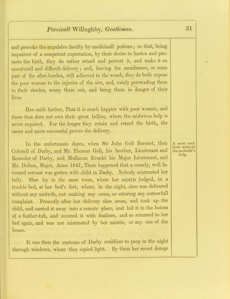 aud provoke the expulsive faculty by medicinaU potions; so that, being impatient of a competent expectation^ by their desire to hasten and pro- mote the birthj they do rather retard and pervert it, and make it an imnaturall and difficult dehvery; and, leaving the membranes, or some part of the after-burden, still adlierent to the womb, they do both expose the poor woman to the injuries of the aire, and, vainly perswading them to their stooles, weary them out, and bring them in danger of their hves. Hee saith farther. That it is much happier with poor women, and those that dare not own their great beUies, where the midwives help is never required. For the longer they retain and retard the birth, the easier and more successful proves the delivery. In the unfortunate dayes, when Sir Jolm GeU Baronet, then A most easy birth without ColoneU of Darby, and Mr. Thomas GeU, his brother. Lieutenant and the midwife's Eecorder of Darby, and Mullanus Evankt his Major Lieutenant, and Mr. Dolton, Major, Anno 1647, There happened that a comely, well fa- voured servant was gotten with child in Darby. Nobody mistrusted her belly. Shee lay in the same room, where her mistris lodged, in a truckle bed, at her bed's feet, where, in the night, shee was dehvered without any midwife, not making any noise, or uttering any sorrowfoU complaint. Presently after her dehvery shee arose, and took up the child, and carried it away into a remote place, and hid it in the botom of a feather-tub, and covered it with feathers, and so retui-ned to her bed again, and was not mistrusted by her mistris, or any one of the house. It was then the custome of Darby souldiers to peep in the night tlnrough windows, where they espied L'ght. By them her secret doings