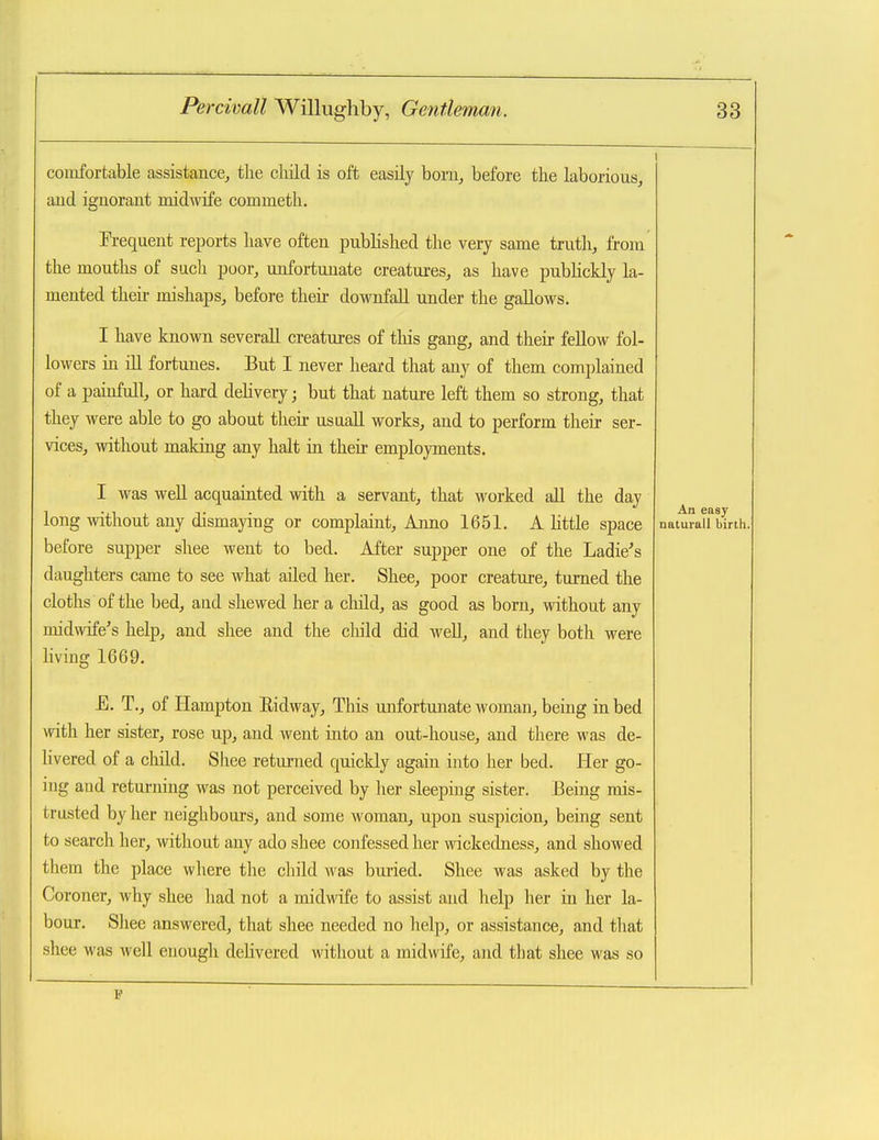 coiufortable assistance^ tlie cliild is oft easily bonij before the laborious, aud ignorant midflofe commeth. Frequent reports liave often published the very same truth, from the mouths of such poor, unfortunate creatures, as have pubKckly la- mented then- mishaps, before then- downfall under the gallows. I have known several! creatures of this gang, and their fellow fol- lowers m ill fortunes. But I never heard that any of them complained of a painfull, or hard deUvery; but that nature left them so strong, that they were able to go about then- usaall works, and to perform their ser- vices, without making any halt in their employments. I was weU acquainted with a servant, that worked aU the day long without any dismaying or complaint. Anno 1651. A httle space before supper shee went to bed. After supper one of the Ladie's daughters came to see what ailed her. Shee, poor creature, turned the cloths of the bed, aud shewed her a child, as good as born, without any midwife^s help, and shee and the cliild did M^ell, and they both were living 1669. E. T., of Hampton Eidway, This unfortunate Avoman, being in bed with her sister, rose up, and went into an out-house, aud there was de- livered of a child. Shee returned quickly again into her bed. Her go- ing aud returning was not perceived by her sleeping sister. Being mis- trusted by her neighbours, and some woman, upon suspicion, being sent to search her, without any ado shee confessed her wickedness, and showed them the place vvliere the child was buried. Shee was asked by the Coroner, why shee had not a midwfe to assist aud help her in her la- bour. Shee answered, that shee needed no help, or assistance, and that shee was well enough delivered without a midwife, and that shee was so An easy natural! birth.