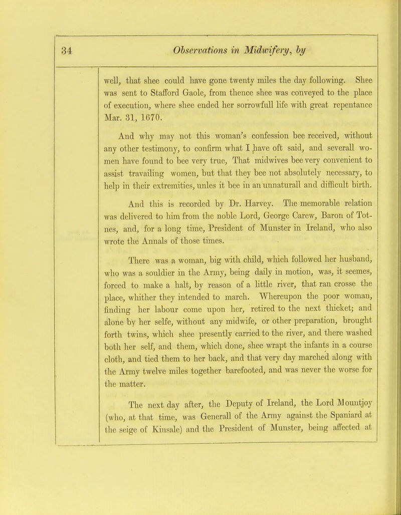 well, that shee could have gone twenty miles the day following. Shee was sent to Stafford Gaole, from thence shee was conveyed to the place of execution, where shee ended her sorrowfull life with great repentance Mar. 31, 1670. And why may not this woman's confession bee received, mthout any other testimony, to confirm what I jaave oft said, and severaU wo- men have found to bee very true. That midwives bee very convenient to assist travailing women, but that they bee not absolutely necessary, to help in their extremities, unles it bee in an unnaturall and difficult birth. And this is recorded by Dr. Harvey. The memorable relation was delivered to him from the noble Lord, George Carcw, Baron of Tot- nes, aiid, for a long time. President of Munster in Ireland, Avho also wrote the Annals of those times. There was a woman, big with cliild, wliich followed her husband, who was a soiddier in the Ai-my, being daily in motion, was, it seemes, forced to make a halt, by reason of a httle river, that ran crosse tlie place, whither they intended to march. Wlaereupon the poor woman, finding her labour come upon her, retbed to the next thicket; and alone by her selfe, without any midwafe, or other preparation, brought forth twins, which shee presently carried to the river, and there washed both her self, and them, which done, shee wrapt the infants in a course cloth, and tied them to her back, and that very day marched along with the Army twelve miles together barefooted, and was never the worse for the matter. The next day after, the Deputy of Ireland, the Lord Mountjoy (who, at that tune, was Generall of the Army against the Spaniard at the seige of Kinsale) and the President of Munster, being aflected at