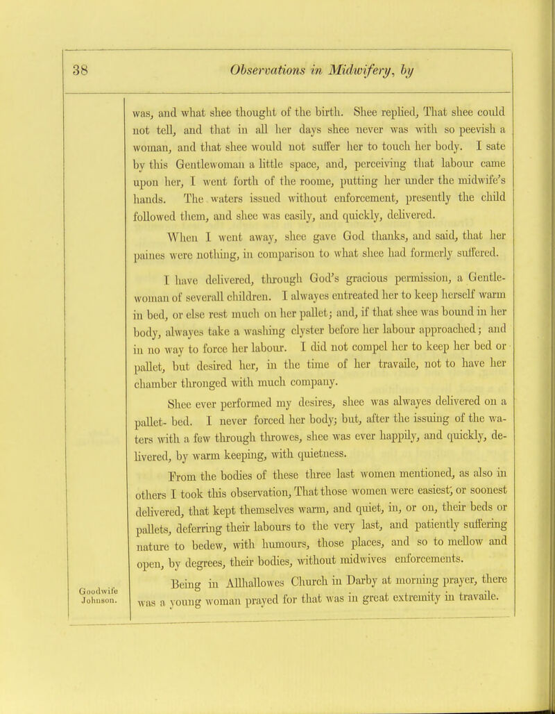 Goodwife Johnson. wasj and what sliee thought of the birth. Shee replied. That shee could uot tell, aud tliat in aU her days shee never was with so peevish a woman, and tliat shee would uot suffer lier to touch her body. I sate by tliis Gentlewoman a little space, and, perceiving that labour came upon her, I went forth of the roome, putting her under the midwife's hands. The waters issued without enforcement, presently the child followed tliem, and shee was easily, and quickly, delivered. When I went away, shee gave God thaidcs, aud said, that her [jaines were nothing, in comparison to what shee had formerly suH'ered. I have delivered, tlu-ough God's gracious permission, a Gentle- wo)nau of severall children. I alwayes entreated her to keep herseK warm in bed, or else rest much on her pallet; and, if that shee was bound in her body, alwayes take a washing clyster before her labour approached; and in no way to force her laboiu-. I did not compel her to keep her bed or pallet, but desired her, in the time of her travaile, not to have her chamber thronged with much company. Shee ever performed my desires, shee was alwayes delivered on a pallet- bed. I never forced her body; but, after the issuing of the wa- ters with a few tlu-ough tlu^owes, shee was ever happily, and quickly, de- livered, by warm keeping, with quietness. Prom the bodies of these tluree last women mentioned, as also in others I took tliis observation. That those women were easiest; or soonest dehvered, that kept themselves wai-m, and quiet, in, or on, theii- beds or pallets, deferring their labours to the very last, and patiently suffering natiu-e to bedew, with luunours, those places, and so to mellow and open, by degrees, then- bodies, without midwives enforcements. Being in Allliallowes Church in Darby at morning prayer, there was a young woman prayed for that was in great extremity m travaile.