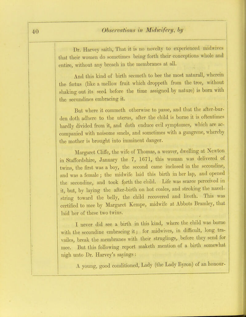 Dr. Harvey saith, That it is no novelty to experienced midwives that their women do sometimes bring forth theii- conceptions whole and entire, without any breach in the membranes at all. And this kind of birth seemeth to bee the most natm-all, Avherein the fcetus (Uke a mellow fruit which droppeth from the tree, without shakina out its seed before the tune assigned by nature) is born with the secundines embracing it. But wliere it corameth otherwise to passe, and that the after-bur- den doth adhere to the uterus, after the child is borne it is oftentimes hardly divided from it, and doth enduce evil symptomes, which are ac- companied with noisome smcls, and sometimes with a gangrene, whereby the mother is brought into imminent danger. Margaret ClifCe, the wife of Thomas, a weaver, dweUing at Newton in Staffordsliire, Januaiy the 7, 1671, tliis woman was delivered of twins, tlie first was a boy, the second came inclosed in the sccondine, iind was a female; the midwife liiid this birth in her lap, and opened the secoudine, and took forth the child. Life was scarce perceived in it, but, by laying the after-birth on hot coales, and stroking the navel- string toward the belly, the child recovered and hveth. This was certified to mee by Margaret Kempe, midwife at Abbots Bramley, that laid her of these two twins. I never did see a bu-th in this kind, where the cliild was borne with the secondine embracing it; for midwives, m diflRcult, long tra- vailes, break the membranes with their straghugs, before they send for mee. But tlds foHowing report maketh mention of a birth somewhat nigh unto Dr. Harvey's sayings : A young, good conditioned, Lady (the Lady Byron) of an lionom'-