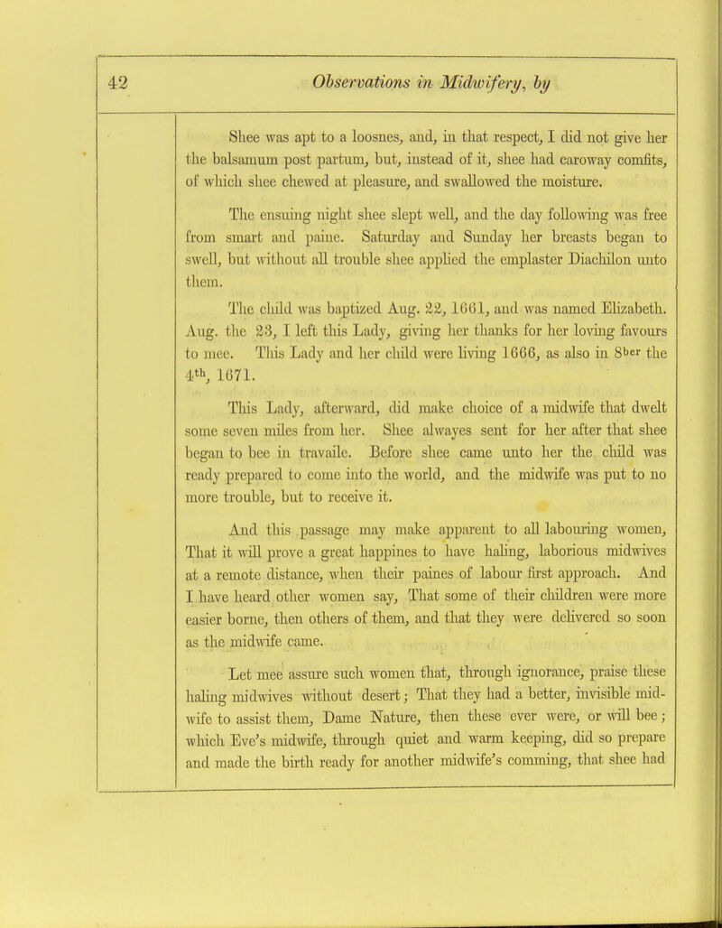 Shee was apt to a loosnes, and, in that respect, I did not give lier the balsamum post pai-tum, but, instead of it, shee had caroway comfits, of wliich shee chewed at pleasure, and swallowed the moisture. The ensiung night shee slept well, and the day following was free from smart and paiue. Saturday and Sunday her breasts began to swell, but without all trouble shee applied the emplaster Diachilon unto thein. Tlie cliild was baptized Aug. ^2, 1G61, and was named Elizabeth. Aug. the 23, I left this Lady, gi\dng her thanks for her loving favours to niee. This Lady and her child were living 1666, as also in 8ber the 4.', 1071. This Lady, afterward, did make choice of a midwife that dwelt some seven miles from her. Shee alwayes sent for her after that shee began to bee in travaile. Before shee came unto her the cluld was ready prepared to come into the world, and the midwife was put to no more trouble, but to receive it. And this passage may make apparent to all labouring women. That it win prove a great liappines to have haling, laborious midwives at a remote distance, when their paines of labour first approach. And I have heard other women say. That some of their cliildreu were more easier borne, then others of them, and that they were dehvered so soon as the mid^dfe came. Let mee assure such women that, tlu-ough ignorance, praise these haling midwives without desert; That they had a better, invisible mid- wife to assist them. Dame Nature, then these ever were, or Avill bee; wliich Eve's midwife, thi-ough quiet and warm keeping, did so prepare and made the birth ready for another midwife's comming, that shee had