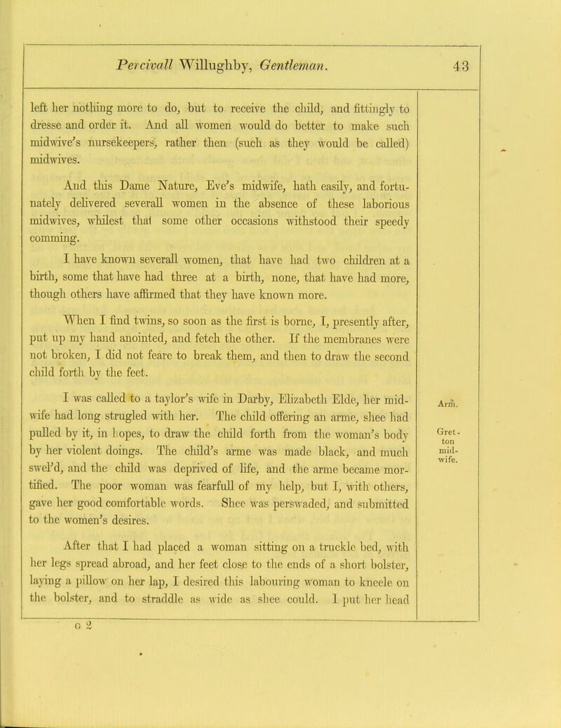 left her nothing more to do^ but to receive the cliild, and fittingly to di-esse and order it. And all women would do better to make such midwive^s nursekeepers, rather then (such as they would be called) midwives. And this Dame Nature^ Eve's midwife, hath easily, and fortu- nately dehvered severall women in the absence of these laborious midwives, whilest thai some other occasions withstood their speedy comming. I have known severall women, that have had two children at a birth, some that have had three at a birth, none, that have had more, though others have affirmed that they have known more. When I find twins, so soon as the first is borne, I, presently after, put up my hand anointed, and fetch the other. If the membranes were not broken, I did not feare to break them, and then to draw the second child fortli by the feet. I was called to a taylor's wife in Darby, Elizabeth Elde, her mid- wife had long strugled with her. The child offering an arme, shee had pulled by it, in liopes, to draw the child forth from the woman's body by her violent doings. The child's arme was made black, and much swel'd, and the child was deprived of life, and the arme became mor- tified. The poor woman was fearfull of my help, but I, with others, gave her good comfortable words. Shec was persAvaded, and submitted to the women's desires. After that I had placed a woman sitting on a truckle bed, with her legs spread abroad, and her feet clos,e to the ends of a, short bolster, lading a piUow on her lap, I desired this labouring woman to kneele on the bolster, and to straddle as \^ide as shee could. 1 put her liead ; — .