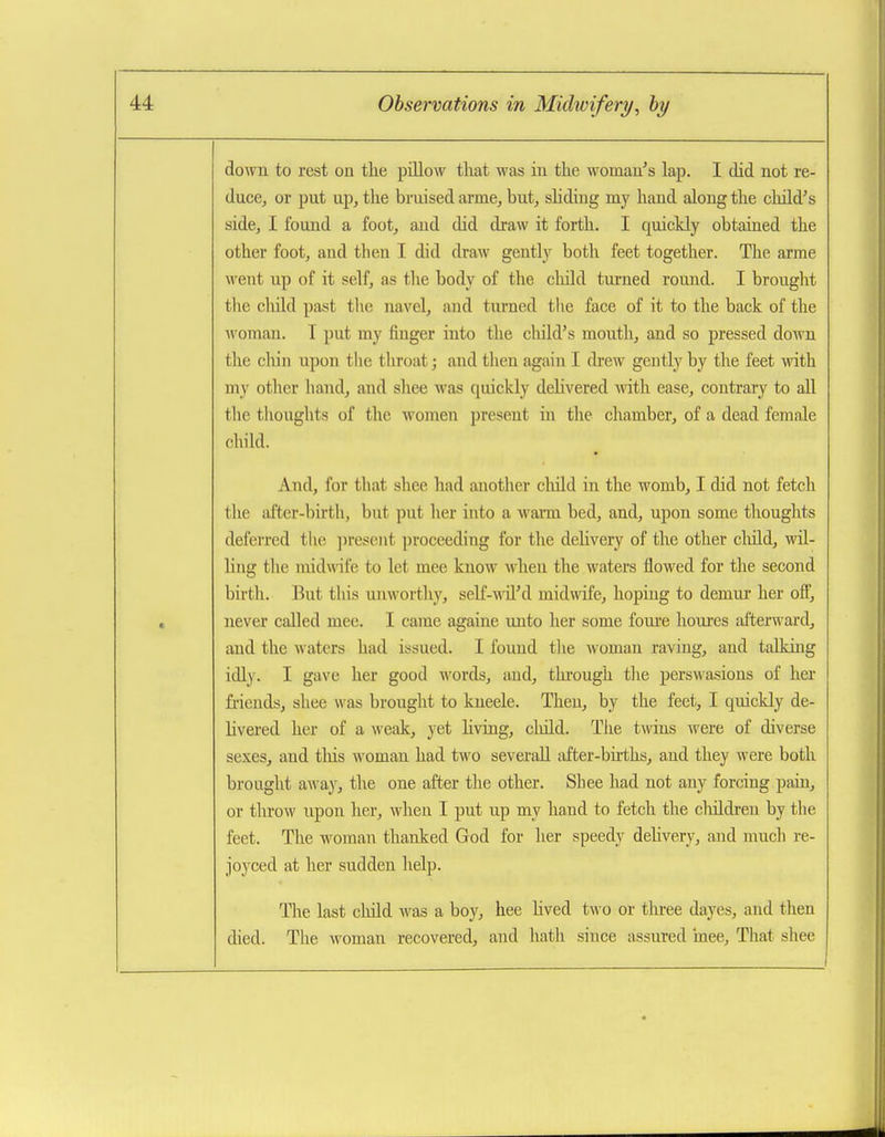 down to rest on tlie pillow that was in the womau''s lap. I did not re- duce, or put up, the bruised arme, but, shding my hand along the child's side, I found a foot, aud did draw it forth. I quickly obtained the other foot, aud then I did draw gently both feet together. The arme went up of it self, as the body of the cliild turned round. I brought the child past tlie navel, and turned the face of it to the back of the woman. T put my finger into the child's mouth, and so pressed down the cliin upon the throat; and then again I drew gently by the feet with my other hand, and shee was quickly delivered with ease, contrary to all the thoughts of the women present in tlie chamber, of a dead female chihl. And, for that shee had another cliild in the womb, I did not fetch tlie after-birth, but put her into a warm bed, and, upon some thoughts deferred the ])resent proceeding for the dehvery of the other cliild, wil- ling the mid wile to let mee know when the waters flowed for the second birth. But this unworthy, self-wil'd midndfe, hoping to demui* her ofi, never called mee. I came againe unto her some fom'e houres afterward, and the waters had issued. I found tlie Avomau raving, aud talking idly. I gave her good words, and, through the perswasions of her friends, shee was brought to kneele. Then, by the feet, I quickly de- livered her of a weak, yet Hving, cliild. Tiie twins were of diverse sexes, and this woman had two severaU after-births, and they were both brought away, the one after the other. Shee had not any forcing paui, or throw upon her, when I put up my hand to fetch the cliildren by the feet. The woman thanked God for her speedy dehvery, and much re- joyced at her sudden help. The last child was a boy, hee hved two or tlu-ee dayes, aud then died. The woman recovered, and hath since assured mee, That shee