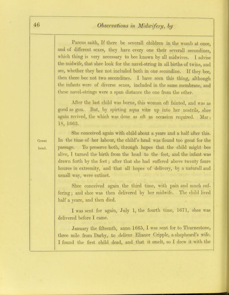 Parens saifch. If there be severall children in the womb at once, and of different sexes, they have every one theii- severall secondines, which tiling is veiy necessary to bee known by all midwix^es. I advdse the midwife, that shee look for the navel-string in all births of twms, and see, whether they bee not included both in one secondine. If they bee, then there bee not two secondines. I have seen this thing, although the infants were of diverse sexes, included in the same membrane, and these navel-strings were a span distance the one fii'om the other. After the last cliild was borne, this woman oft fainted, aaid was as good as gon. But, by spirting aqua vitte up into her nostiils, shee again revived, the which was done as oft. as occasion required. Mar: 18, 1663. She conceived again with child about a yeare and a haK after tliis. Great In the time of her labour, the cliild's head was found too great for the hend. passagc. To preserve both, through liopes that the cliild might bee alive, I turned the birth from tlie head to the feet, and the infant was draAni forth by the feet; after that she had suffered above twenty foui'c houi'es in extremity, and that all hopes of delivery, by a natural! and usuall way, were extinct. Shee conceived again the third tune, Avith pain and much suf- feiing; and shee was then delivered by her midwife. The child lived half a yeare, and then died. I was sent for again, July 1, the fourth tune, 1671, shee was delivered before I came. January the iifteentli, anno 1665, I was sent for to Thurnestone, three mile from Darby, to dehver Elianor Cripple, a sheplieard's wife. I found the first child dead, and that it smelt, so I drew it, Avith the