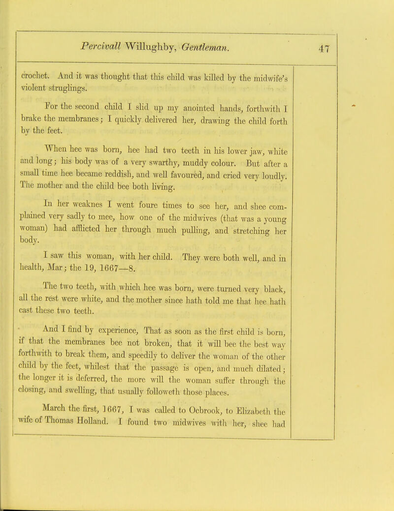 crochet. Aiid it was thought that this cliild was killed by the midwife's \aolent struglings. For the second child I sHd up my anointed hands, forthwith I brake the membranes; I quickly delivered her, drawing the cbld forth by the feet. When hee was born, hee had two teeth in liis lower jaw, wliite and long; his body was of a very swarthy, muddy colour. But after a small time hee became reddish, and well favoured, and cried very loudly. The mother and the child bee both hviag. In her weaknes I went foure times to see her, and shee com- plained very sadly to mee, how one of the midwives (that was a young woman) had afflicted her tlu-ough much pulling, and stretching her body. I saw tliis woman, with her cliild. They were both well, and in health. Mar; the 19, 1667—8. The two teeth, with which hee was bom, were tui-ned very black, all the rest were wliite, and the mother since hath told me that hee hath cast these two teeth. And I find by experience, That as soon as the first child is born, if that the membranes bee not broken, that it wiU bee the best way fortliAvith to break them, and speedily to deliver the woman of the other child by the feet, whilest that the passage is open, and much chlated; the longer it is deferred, the more will the woman sutter through tlie closing, and swelling, that usually foUoweth those places. March the first, ] 667, I was called to Ocbrook, to Ehzabeth the wife of Thomas Holland. I found two midwives witli her, shee had