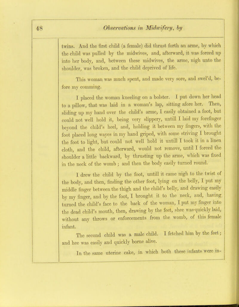 twins. And the first cliild (a female) did thrust forth an arme, by which the child was pulled by the midwives, and, afterward, it was forced up into her body, and, between these midwives, the arme, nigh unto the shoulder, was broken, and the child deprived of life. Tliis woman was much spent, and made very sore, and swel'd, be- fore my comming. I placed the woman kneeling on a bolster. I put down her head to a piUow, that was laid in a woman's lap, sitting afore her. Tlien, sUding up my hand over the child's arme, I easily obtained a foot, but could not well liokl it, being very slippery, untiU I laid my forefinger beyond the cluld's heel, and, holding it between my fingers, with the foot placed long wayes in my hand gi-iped, with some striving I brought the foot to light, but could not weU hold it untiU I took it in a linen cloth, and the cliild, afterward, would not remove, until I forced the shoulder a little backward, by thrusting up the arme, which was fixed in the neck of the womb ; and then the body easily turned round. I drew the child by the foot, untOl it came nigh to the twist of the body, and then, finding the other foot, lying on the belly, I put my middle finger between the tliigh and the cliild's belly, and dra^^dng easily by my finger, and by the foot, I brought it to the neck, and, having tumeii the cliild's face to the back of the woman, I put my finger into the dead child's mouth, then, drawing by the feet, shee was-quickly laid, without any tlu-ows or enforcements from the womb, of this female infant. The second child was a male child. I fetched liim by the feet; and hee was easily and quickly borne alive. In the same uterine cake, in which both these infants were in- ■