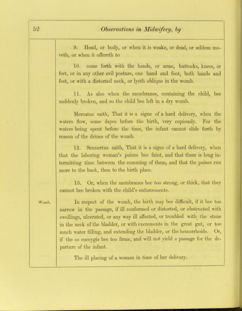 9. Head, or body, or when it is weake, or dead, or seldom mo- veth, or whea it offereth to lU. come fortli with the hands, or arme, buttocks, knees, or feet, or in any other evil posture, one hand and foot, both hands and feet, or with a distorted neck, or lyeth oblique in the womb. 11. As also when tlie membranes, containing the child, bee suddenly broken, and so the child bee left in a dry womb. Mercatus saith. That it is a signe of a hard delivery, when the waters flow, some dayes before the birth, very copiously. For the waters being sj)ent before the time, the infant cannot shde forth by reason of the drines of the womb. 12. Sennertus saith. That it is a signe of a hard delivery, when that the laboring woman's paines bee faint, and tliat there is long in- termitting tune between the comming of them, and that tlie paines run more to the back, then to the birth place. 13. Or, when the membranes bee too strong, or tliick, that they cannot bee broken \vith the child's enforcements. Womb. In respect of the womb, the birth may bee diffictdt, if it bee too naiTow in the passage, if lU conformed or distorted, or obstructed with swellings, ulcerated, or any way ill affected, or troubled Math the stone in the neck of the bladder, or with excrements in the great gut, or too much water filHng, and extending the bladder, or the hemorrhoids. Or, if the OS coccygis bee too fmne, and will not yield a passage for the de- parture of the infant. The Ul placing of a woman in time of her deUvery.