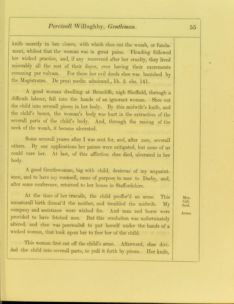 knife secretly in her sleeve, with which shee cut the womb, or funda- ment, whilest that the ^voman was in great paine. Mouding followed her wicked practice, and, if any recovered after her cruelty, they lived miserably all the rest of their dayes, ever having their excrements comming per vulvam. For these her evil deeds shee was banished by the Magistrates. De praxi medic, admirand., lib. 3. obs. 141. A good woman dwelling at Brincliffe, nigh Sheffield, througli a difBcult labour, fell into the hands of an ignorant woman. Shee cut the child into severall pieces in her body. By this midwife-'s knife, and the child's bones, the woman's body was hurt in the extraction of the several! parts of the child's body. And, through the raising of the neck of the womb, it became ulcerated. Some severaU yeares after I was sent for, and, after mee, severaU others. By oui- appHcations her paines were mitigated, but none of us could cure her. At last, of this afftiction shee died, ulcerated in her body. A good Gentlewoman, big with child, desirous of my acquaint- ance, and to have my counsell, came of purpose to mee to Darby, and, after some conference, returned to her house in Staffordsliire. At the time of her travaHe, the child proffer'd an arme. Tliis unnaturaU birth dismai'd the mother, and troubled the midwife. My company and assistance were wished for. And man and horse were provided to have fetched mee. But this resolution was unfortunately altered, and shee was perswaded to put herself under the hands of a wicked woman, that took upon her to free her of the cMd. This woman first cut off the child's arme. Afterward, shee divi- ded the child into severall parts, to puU it forth by pieces. Her knife,