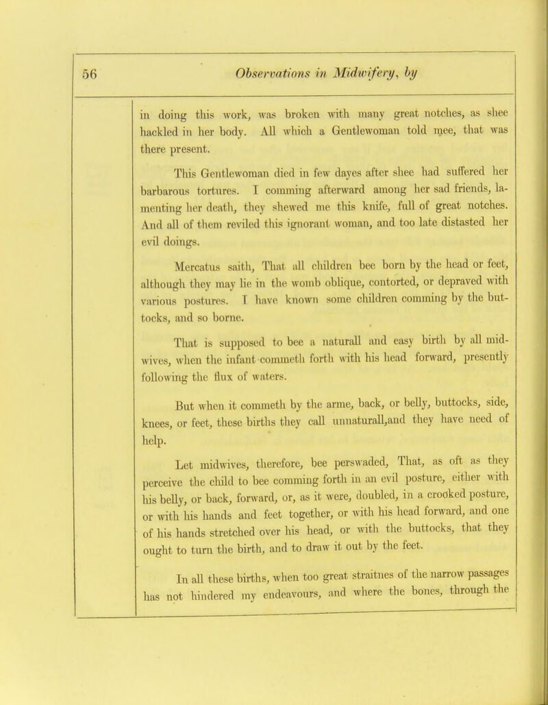 in doing this work, was broken with many great notches, as shee hackled in her body. All which a Gentlewoman told mee, that was there present. This Gentlewoman died in few dayes after shee had suffered her barbarous tortures. I comming afterward among her sad friends, la- menting her death, they shewed me this knife, full of great notches. And all of them reviled this ignorant woman, and too late distasted her evil doings. Mercatus saith. That all children bee bom by the head or feet, although they may lie in the womb obhque, contorted, or depraved with various postures. I have known some children comming by the but- tocks, and so borne. That is supposed to bee a natural! and easy birth by all mid- wives, when the infant commeth forth with his head forward, presently following the flux of waters. But when it commeth by the arme, back, or belly, buttocks, side, knees, or feet, these births they call unuaturall,and they have need of help. Let midwives, therefore, bee perswaded. That, as oft as they perceive the child to bee comming forth in an evil posture, either with his beUy, or back, forward, or, as it were, doubled, in a crooked posture, or with liis hands and feet together, or with Ins liead forwai-d, and one of his hands stretched over his head, or witli the buttocks, tliat they ought to turn the birth, and to di-aw it out by the feet. In all these births, when too great straitnes of the narrow passages has not hindered my endeavours, and where the bones, through the