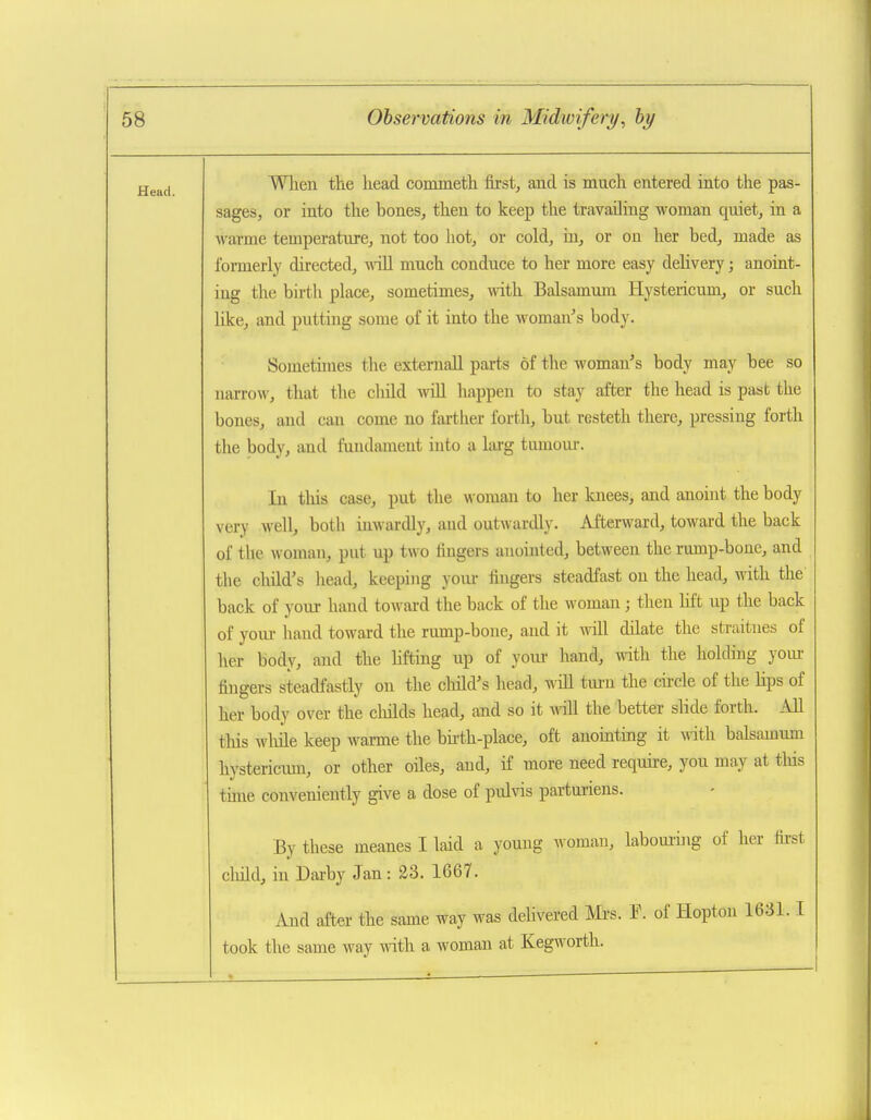 Head. Wlien the head commeth first, and is much entered into the pas- sages, or into the bones, then to keep the travailing woman quiet, in a warme temperature, not too hot, or cold, in, or on her bed, made as formerly directed, will much conduce to her more easy delivery; anoint- ing the birth place, sometimes, with Balsamura Hystericum, or such like, and putting some of it into the woman's body. Sometunes the external! parts of the woman's body may bee so narrow, that the child wiU happen to stay after the head is past the bones, and can come no farther forth, hut resteth there, pressing forth the body, and fundament into a larg tumom-. In tliis case, put the woman to her knees, and anoint the body very well, both inwardly, and outwardly. Afterward, toward the back of the woman, put up two lingers anointed, between the rump-bone, and the child's head, keeping yom- fingers steadfast on the head, with the back of your hand toward the back of the woman; then hft up the back of your hand toward the rump-bone, and it will dilate the straitnes of her body, and the hfting up of your hand, with the holding yom- fingers steadfastly on the cliild's head, wiU tiu'u the cu-cle of the hps of her body over the cliilds head, and so it will the better slide forth. All tliis wMe keep warme the bii-th-place, oft anointing it \nth balsamum hystericmn, or other oiles, and, if more need require, you may at tliis time conveniently give a dose of pulvis parturiens. By these meanes I laid a yomig woman, laboui-ing of her fii-st cliild, in Darby Jan: 23. 1667. And after the same way was delivered Mi-s. T. of Hoptou 1631.1 took the same way with a woman at Kegworth.