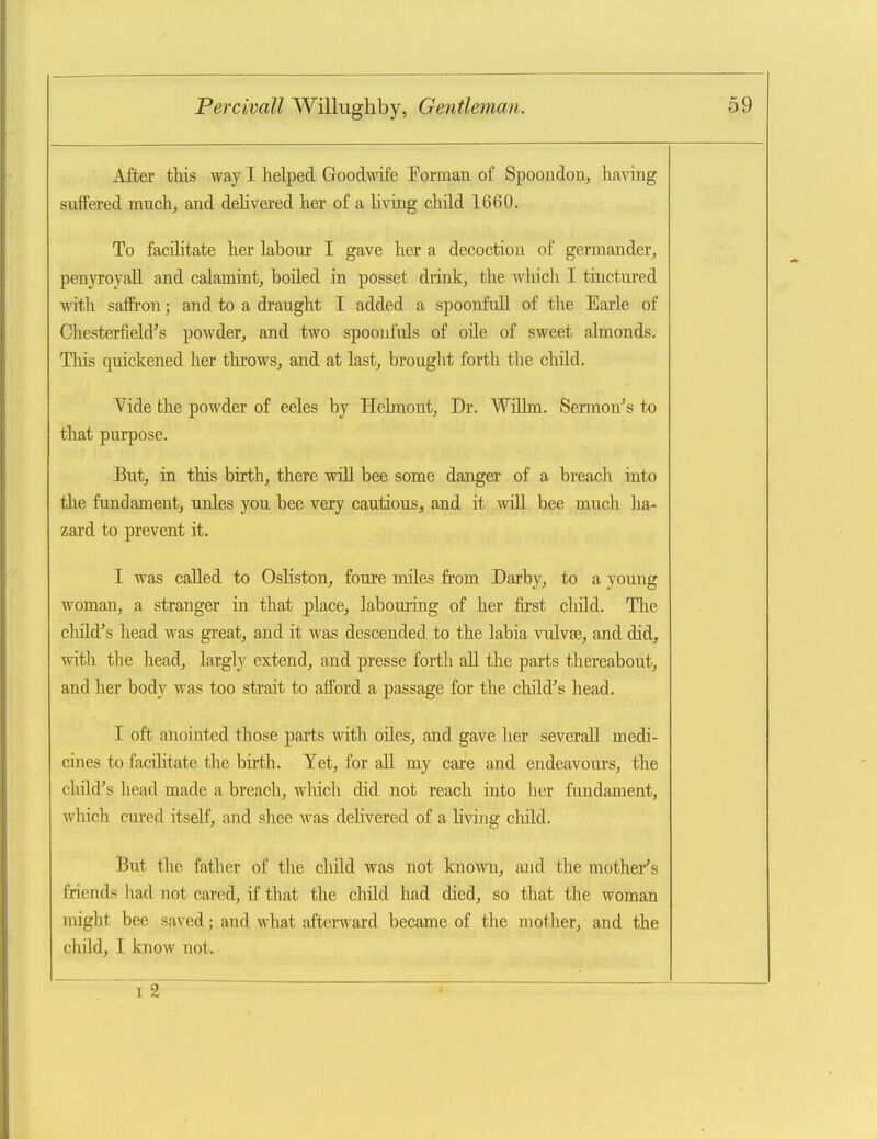 After this way I helped Goodwdfe Forman of Spooudon, having suffered much, and delivered her of a living child 1660. To facilitate her labour I gave her a decoction of germander, penyroyall and calamintj boiled in posset diink, the which I tinctured with salfron; and to a draught I added a spoonfull of the Earle of Chesterfiekrs powder, and two spoonfuls of oile of sweet almonds, Tliis quickened her throws, and at last, brought forth the child. Yide the powder of eeles by Helmont, Dr. WiUm. Sermon's to that purpose. But, in this birth, there will bee some danger of a breach into the fundament, unles you bee very cautious, and it will bee much ha- zard to prevent it. I was called to Osliston, foure miles from Darby, to a young woman, a stranger in that place, labouiing of her first cliild. The child's head was great, and it was descended to the labia vulvae, and did, with the head, largly extend, and presse forth all the parts thereabout, and her body was too strait to afford a passage for the child's head. I oft anointed those parts with oiles, and gave her severall medi- cines to facilitate the birth. Yet, for all my care and endeavours, the child's head made a breach, wliich did not reach into her fundament, which cured itself, and shee was delivered of a living cliild. But the father of the child was not knovm, and the mothei*'s friends had not cared, if that the child had died, so that the woman might bee saved; and what afterward became of the mother, and the child, I know not. f2