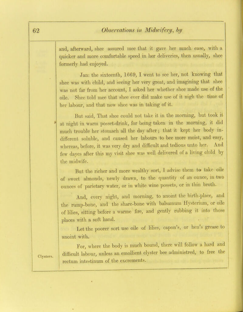 and, afterward, shee assured mee that it gave her much ease, Avith a quicker and more comfortable speed in her deliveries, then usually, shee formerly had enjoyed. Jan: the sixteenth, 1669, I went to see her, not knowing that shee was with child, and seeing her verv^ great, and imagining that shee was not far from her account, I asked her wlietlier shee made use of the oile. Shee told mee that shee ever did make use of it nigh the tune of her labour, and that now shee was in taking of it. But said, That shee could not take it in the morning, but took it * at night in warm posset-drink, for being taken in the morning, it did much trouble her stouiacli all the day after; that it kept her body in- different soluble, and caused her labours to bee more moist, and easy, whereas, before, it was very dry and difficult and tedious unto her. And few dayes after this my \nsit shee was well delivered of a living cliild by the midwife. But the richer and more wealthy sort, I advise them t» take oile of sweet almonds, newly drawn, to the quantity of an ounce, in two ounces of parietary water, or in wliite wine possets, or in thin broth. And, every night, and moniing, to anoint the birth-place, and the rump-bone, and the share-bone with balsaraum Hysteriiun, or oile of lihes, sitting before a warme fu-e, and gently nibbing it into those places with a soft hand. Let the poorer sort use oile of hhes, capon's, or hen's grease to anoint with. For, where the body is much bound, there will follow a hard and difficult labour, imless an emoUient clyster bee administred, to free the rectum iutestinum of the excrements.