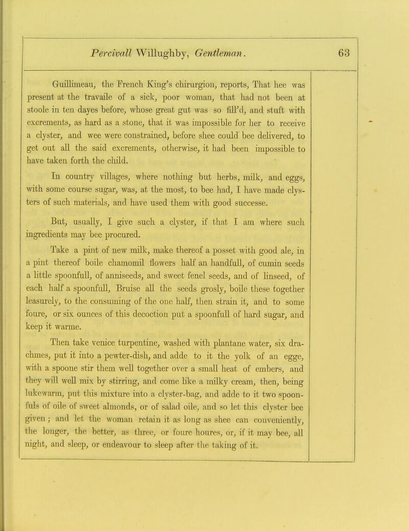 GuilliineaUj tlie Trench King's cliirorgion, reports. That hee was present at the travaile of a sick, poor woman, that had not been at stoole in ten dayes before, whose great gut was so fill'd, and stuft with excrements, as hard as a stone, that it was impossible for her to receive a clyster, and wee were constrained, before shee could bee delivered, to get out aU the said excrements, otherwise, it had been impossible to have taken forth the cliild. In country villages, where nothing but herbs, mUk, and eggs, with some course sugar, was, at the most, to bee had, I have made clys- ters of such materials, and have used them with good successe. But, usLially, I give such a clyster, if that I am where such ingredients may bee procured. Take a pint of new milk, make thereof a posset with good ale, in a pint thereof boUe chamomil flowers half an handfuU, of cumin seeds a little spoonfull, of anniseeds, and sweet fenel seeds, and of Hnseed, of each half a spoonfuU, Bruise aU the seeds grosly, boUe these together leasui-ely, to the consuming of the one half, then strain it, and to some foure, or six ounces of this decoction put a spoonfull of hard sugar, and keep it warme. Then take venice turpentine, washed with plantane water, six dra- chmes, put it into a pewter-dish, and adde to it the yolk of an egge, with a spoone stir them well together over a small heat of embers, and they will well mix by stirring, and come hke a milky cream, then, being lukewarm, put this mixture into a clyster-bag, and adde to it two spoon- fuls of oile of sweet almonds, or of salad oile, and so let this clyster bee given; and let the woman retain it as long as shee can conveniently, the longer, the better, as three, or foure houres, or, if it may bee, all night, and sleep, or endeavour to sleep after the taking of it.