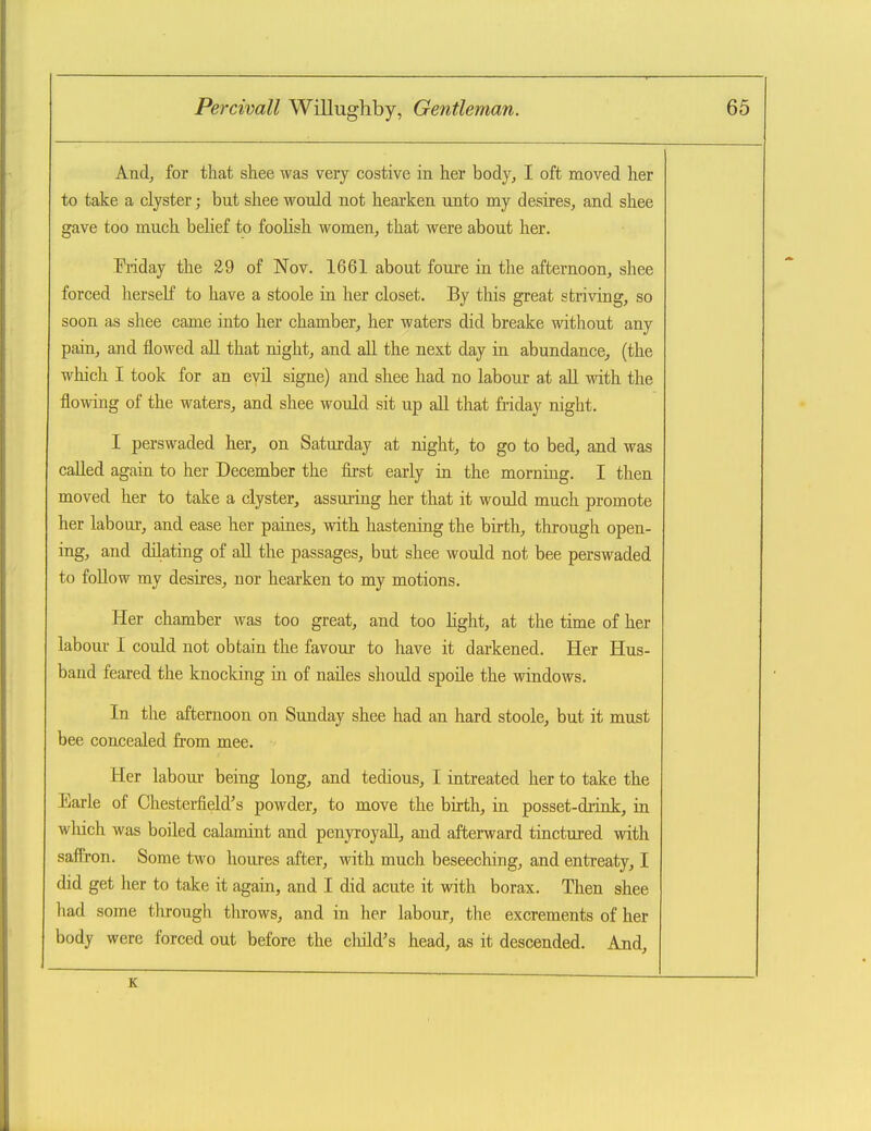 And, for that shee was very costive in her body, I oft moved her to take a clyster; but shee would not hearken unto my desires, and shee gave too much belief to foolish women, that were about her. Priday the 29 of Nov. 1661 about foure in the afternoon, shee forced herseK to have a stoole in her closet. By this great striving, so soon as shee came into her chamber, her waters did breake without any pain, and flowed aU that night, and all the next day in abundance, (the wliich I took for an evil signe) and shee had no labour at aU with the flowing of the waters, and shee would sit up all that friday night. I perswaded her, on Saturday at night, to go to bed, and was called again to her December the first early in the morning. I then moved her to take a clyster, assuring her that it would much promote her labour, and ease her paines, with hastening the birth, through open- ing, and dilating of all the passages, but shee would not bee perswaded to follow my desires, nor hearken to my motions. Her chamber was too great, and too hght, at the time of her labour I could not obtain the favour to have it darkened. Her Hus- band feared the knocking in of naUes should spoile the windows. In the afternoon on Sunday shee had an hard stoole, but it must bee concealed from mee. Her labour being long, and tedious, I intreated her to take the Earle of Chesterfield's powder, to move the birth, in posset-drink, in wluch was boiled calamint and penyroyall, and afterward tinctured with saffron. Some two houres after, with much beseeching, and entreaty, I did get her to take it again, and I did acute it with borax. Then shee had some tlirough throws, and in her labour, the excrements of her body were forced out before the child's head, as it descended. And, K