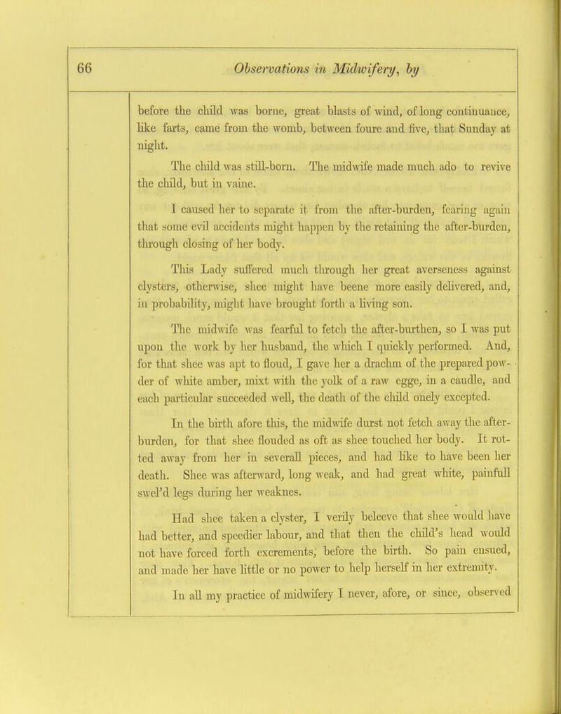 before the child was borue, great blasts of wind, of long continuance, like farts, came from the womb, between foure and five, that Sunday at night. The cliild was still-born. The midwife made much ado to revive the cliild, but in vaine. I caused her to separate it from the after-burden, fcaiiug again that some evil accidents might happen by the retaining the after-burden, through closing of her body. Tliis Lady sufPered much tlu'ongh her great averseness against clysters, otherAvise, shee miglit have beene more easily dehvered, and, in probability, might liave brought forth a h\ang son. The midwife Avas feai-ful to fetch the after-bm-then, so I was put upon tlie work by her husband, the wliich I quickly performed. And, for that shee was apt to floud, I gave her a drachm of the prepared pow- der of white amber, mixt with the yoUc of a raw egge, in a caudle, and each particular succeeded well, the death of the cliild ouely excepted. In the birth afore tliis, the midwife durst not fetch away the after- bui'den, for that shee flouded as oft as shee touched her body. It rot- ted away fi-om her in severall pieces, and had like to have been her death. Shee was aftenvard, long wealc, and had great white, painfull swel'd legs during lier weaknes. Had shee taken a clyster, I verily beleeve that shee would have had better, and speedier labour, and that then the cliild's head woidd not have forced forth excrements, before the birth. So pain ensued, and made her have httle or no power to help herself in her extremity. In all my practice of midwifery I never, afore, or since, observed