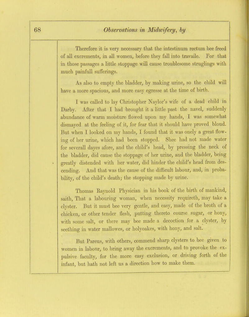 Therefore it is very necessary that the iiitestinum rectum bee freed of all excrements, in all women, before they fall into travaile. For that in those passages a little stoppage will cause troublesome struglings with much painfull sufferings. As also to empty the bladder, by making mine, so the cMd will have a more spacious, and more easy egresse at the time of birth. I was called to lay Cliristopher Naylor's wife of a dead child in Darby. After that I had brought it a little past the navel, suddenly abundance of warm moisture flowed upon my hands, I was somewhat dismayed at the feeling of it, for fear that it should have proved blond. But when I looked on my hands, I found that it was onely a great flow- ing of her m-ine, wliich had been stopped. Shee had not made water for several! dayes afore, and the child's head, by pressing the neck of the bladder, did cause the stoppage of her urine, and the bladder, being greatly distended with lier water, did liinder the child's head from des- cending. And that was the cause of the difiicult labour, and, in proba- bihty, of the child's death; the stopping made by urine. Thomas Raynold Physician in liis book of the birth of mankind, saith. That a laboiuring woman, when necessity requireth, may take a clyster. But it must bee very gentle, and easy, made of the broth of a cliicken, or other tender flesh, putting thereto course sugar, or hony, with some salt, or tlicre may bee made a decoction for a clyster, by seething in water mallowes, or holyoakes, with hony, and salt. But Parens, with others, commend sharp clysters to bee given to women in labour, to bring away the excrements, and to provoke the ex- pulsive faculty, for the more easy exclusion, or driving forth of the infant, but hath not left us a direction how to make them.