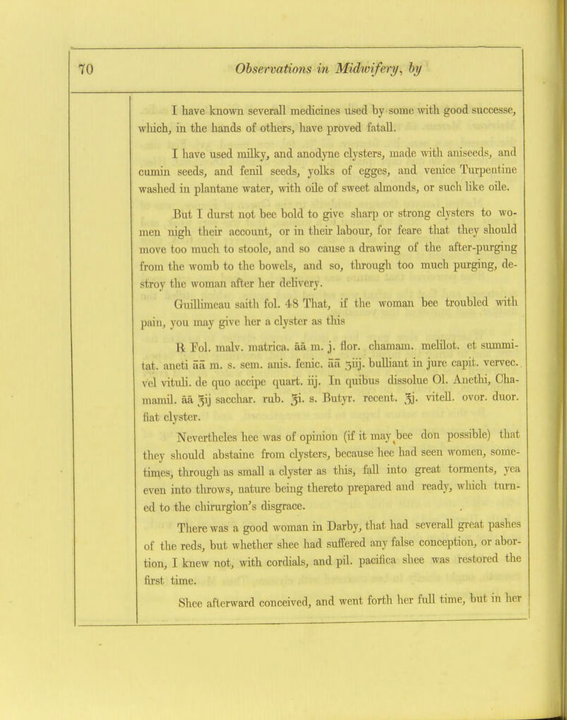 I have known severall medicines used by some with good successe, wMch, in the hands of others, have proved fatall. I have used nulky, and anodyne clysters, made with aniseeds, and cumin seeds, and fenil seeds, yolks of egges, and venice Turpentine washed in plantane water, with oHe of sweet almonds, or such like oile. But I durst not bee bold to give sharp or strong clysters to wo- men nigh their account, or in their labour, for feare that they should move too much to stoole, and so cause a drawing of the after-pui-ging from the womb to the bowels, and so, tlu-ough too much purging, de- stroy the woman after her delivery. GuiUimeau saith fol. 48 That, if the woman bee troubled with pain, you may give her a clyster as this R Pol. malv. matrica. aa m. j. flor. chamam. melilot. et summi- tat. aneti aii m. s. sem. anis. fenic. aa 5iij. buUiant in jure capit. vervec. vel vituh. de quo accipe quart, iij. In quibus dissolue 01. Auetlu, Cha- manul. aa 5ij sacchar. rub. ^i. s. Butyr. recent, ^j. viteU. ovor. duor. fiat clyster. Nevertheles hee was of opinion (if it may^bee don possible) that they should abstaine from clysters, because hee had seen women, some- times, through as small a clyster as tliis, fall into great torments, yea even into tlirows, nature being thereto prepared and ready, wliich tm-n- ed to the chirurgion's disgrace. There was a good woman in Darby, that had severall great pashes of the reds, but whether shee had suffered any false conception, or abor- tion, I knew not, with cordials, and pil. pacifica shee was restored the first time. Shee afterward conceived, and went forth her full time, but in her
