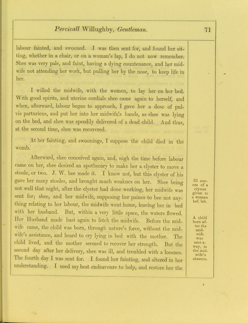 labour fainted, and swooned. I was then sent for, and found her sit- ting, whether in a chair, or on a woman's lap, I do not now remember. Shee was very pale, and faint, having a dying countenance, and her mid- wife not attending her work, but pulhng her by the nose, to keep life in her. I willed the midwife, with the women, to lay her on her bed. With good spirits, and uterine cordials shee came again to herself, and when, afterward, labour began to approach, I gave her a dose of pul- vis parturiens, and put her into her midwifa's hands, as shee was lying on the bed, and shee was speedily delivered of a dead child. And thus, at the second time, shee was recovered. womb At her fainting,, and swooniags, I suppose the child died in the Afterward, shee conceived again, and, nigh the time before labour came on her, shee desired an apothecary to make her a clyster to move a stoole, or two. J. W. hee made it. I know not, but this clyster of his gave her many stooles, and brought much weaknes on her. Shee being not well that night, after the clyster had done working, her midwife was sent for; shee, and her midwife, supposing her paines to bee not any- thing relating to her labour, the midwife went home, leaving her in bed with her husband. But, within a very httle space, the waters flowed. Her Husband made hast again to fetch the midwife. Before the mid- wife came, the child was bom, through nature's force, witliout the mid- wife's assistance, and heard to cry lying in bed with the mother. The cMd lived, and the mother seemed to recover her strength. But the second day after her dehvery, shee was ill, and troubled with a loosnes. The fourth day I was sent for. I found her fainting, and altered in her understanding. I used my best endeavom-s to help, and restore her the 111 suc- ces of a clyster given to a woman bef. lab. A child born af- ter the mid- wife was sent a- way, in the mid- wife's absence.