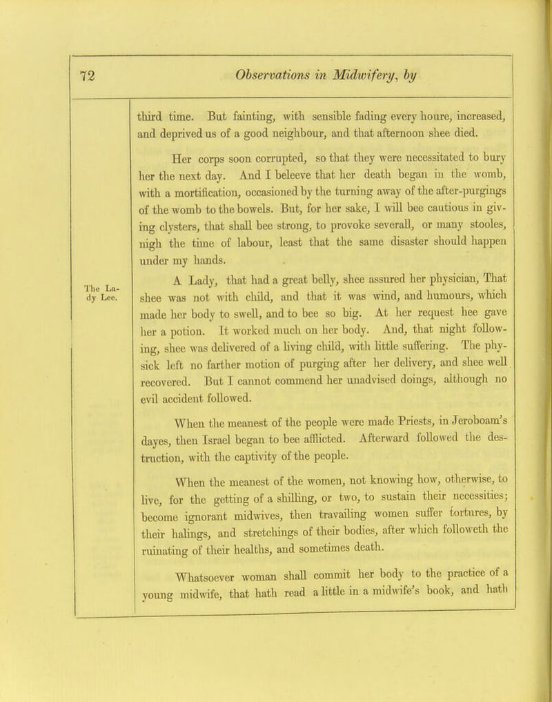 The La- dy Lee. third time. But fainting, with sensible fading every houre, increased, and deprived us of a good neighbour, and that afternoon shee died. Her corps soon corrupted, so that they were necessitated to bury her the next day. And I beleeve that her death began in tlie M'omb, with a mortification, occasioned by the tui-ning away of the after-purgings of the womb to the bowels. But, for her sake, I will bee cautious in giv- ing clysters, that shall bee strong, to provoke severaU, or many stooles, nigh the time of labour, least that the same disaster should happen under my hands. A Lady, that had a great belly, shee assured her physician. That shee was not \vith cliild, and that it was wind, and humours, which made her body to swell, and to bee so big. At her request hee gave her a potion. It worked nmcli on her body. And, that night follow- ing, shee was delivered of a living child, with little suffering. The phy- sick left no farther motion of purging after her delivery, and shee well recovered. But I cannot commend her unadvised doings, although no evil accident followed. When the meanest of the people were made Priests, in Jeroboam's dayes, then Israel began to bee afflicted. Afterward followed the des- truction, with the capti\nty of the people. When the meanest of the women, not knowing how, otherwise, to live, for the getting of a shilling, or two, to sustain their necessities; become ignorant midwives, then travailing women suffer tortures, by their habngs, and stretchings of their bodies, after wliich followeth the ruinating of their healths, and sometimes death. Whatsoever woman shall commit her body to the practice of a young midwife, that hath read a little in a midmfe's book, and hath