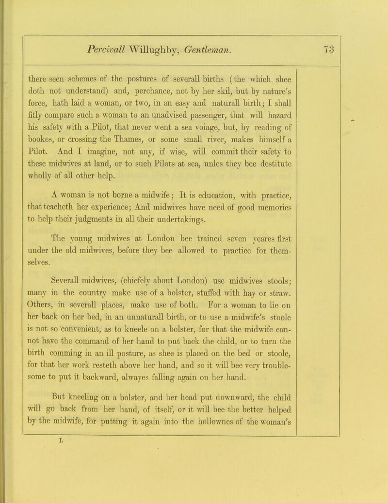 there seeu schemes of the postures of severall births (the Avhich shee doth not understand) and, perchance, not by her skil, but by natm-e's force, hath laid a woman, or two, in an easy and naturall birth; I shall fitly compare such a woman to an unadvised passenger, that will hazard his safety with a PUot, that never went a sea voiage, but, by reading of bookes, or crossing the Thames, or some small river, makes liimself a Pilot. And I imagine, not any, if wise, will commit their safety to these midwives at land, or to such Pilots at sea, unles they bee destitute whoUy of all other help. A woman is not borne a midwife; It is education, with practice, thatteacheth her experience; And midwives have need of good memories to help their judgments in all their undertakings. The young midwives at London bee trained seven yeares fii'st under the old midwives, before they bee allowed to practice for them- selves. Severall midwives, (chiefely about London) use midwives stools; many in the country make use of a bolster, stuffed with hay or straw. Others, in severall places, make use of botli. For a woman to lie on her back on her bed, in an unnaturall birth, or to use a midwife/ s stoole is not so 'convenient, as to kneele on a bolster, for that the midwife can- not have the command of her hand to put back the cluld, or to turn the birth comming in an HI posture, as shee is placed on the bed or stoole, for that her work resteth above her hand, and so it will bee very trouble- some to put it backward, alwayes falling again on her hand. But kneeling on a bolster, and her head put downward, the child will go back from her hand, of itself, or it wiU bee the better helped by the midwife, for putting it again into the hollownes of the woman^s