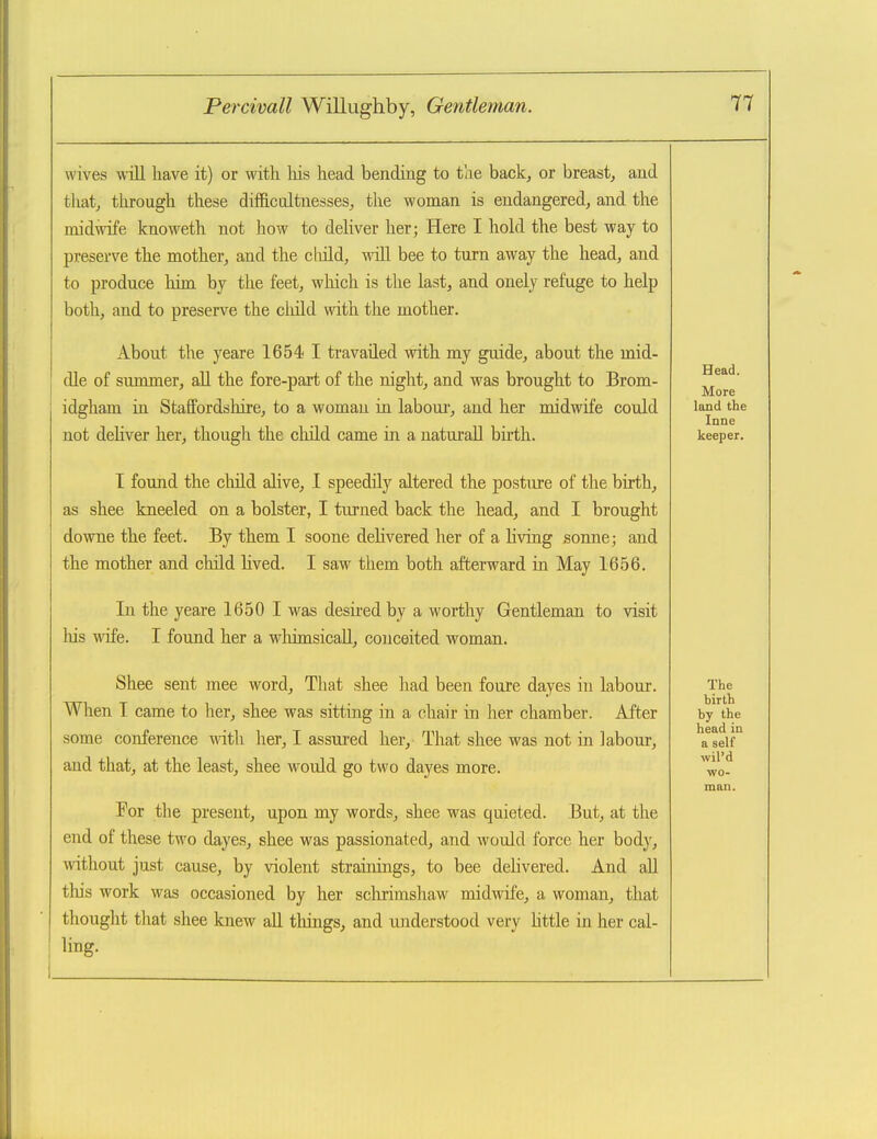 wives will have it) or with his head bending to the back, or breast, and that, through these difficultnesses, the woman is endangered, and the midwife knoweth not how to deliver her; Here I hold the best way to preserve the mother, and the cliild, will bee to turn away the head, and to produce him by the feet, which is the last, and onely refuge to help both, and to preserve the cliild with the mother. About the yeare 1654 I travailed with my guide, about the mid- dle of suromer, all the fore-part of the night, and was brought to Brom- idgham in Staffordshire, to a woman in labour, and her midwife could not dehver her, though the cliild came in a naturaU birth. I found the child alive, I speedily altered the posture of the birth, as shee kneeled on a bolster, I turned back the head, and I brought downe the feet. By them I soone delivered her of a living sonne; and the mother and child lived. I saw them both afterward in May 1656. In the yeare 1650 I was desu-edby a worthy Gentleman to visit liis wife. I found her a wliimsicall, conceited woman. Shee sent mee word. That shee had been foure dayes in labour. When I came to her, shee was sitting in a chair in her chamber. After .some conference with her, I assured her. That shee was not in labour, and that, at the least, shee would go two dayes more. For the present, upon my words, shee was quieted. But, at the end of these two dayes, shee was passionated, and would force her body, without just cause, by violent strainings, to bee delivered. And aU this work was occasioned by her schrimshaw midwife, a woman, that thought that shee knew all things, and understood very Uttle in her cal- ling.