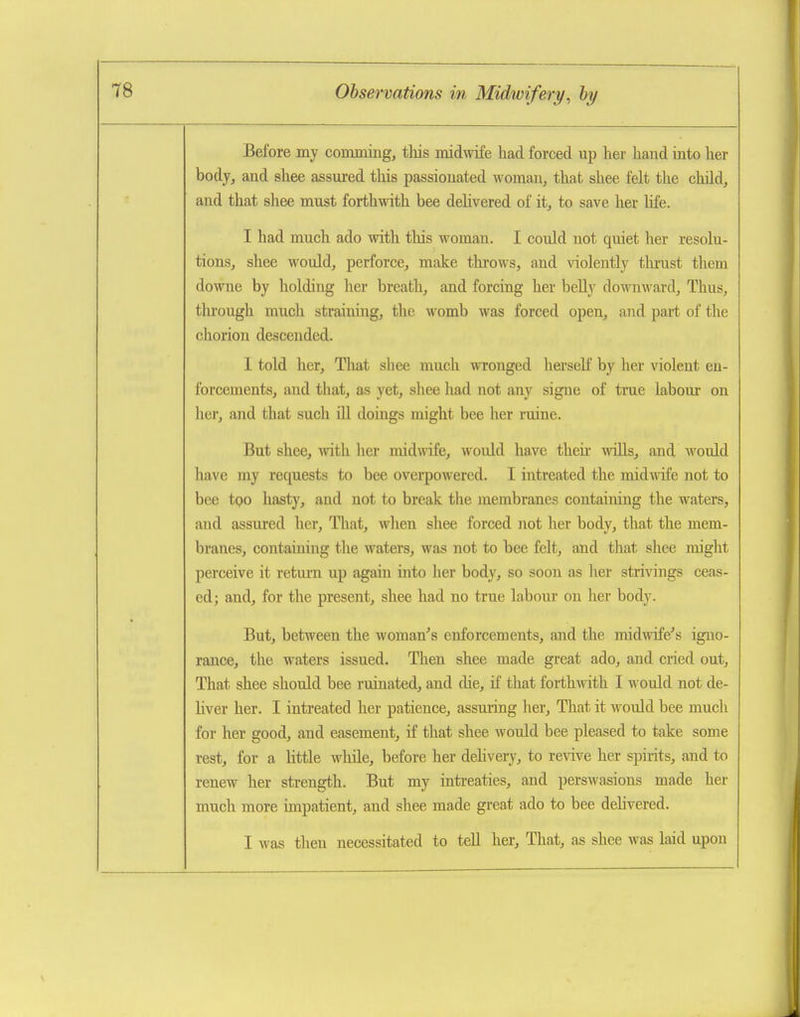Before my comming, this midwife had forced up her hand iato her body, and shee assured this passionated woman, that shee felt the cliild, and that shee must forthwith bee delivered of it, to save her hfe. I had much ado with this woman. I could not quiet her resolu- tions, shee would, perforce, make throws, and violently tlurust them downe by holding her breath, and forcing her belly downward. Thus, through much straining, the womb was forced open, and part of the chorion descended. I told her. That sliee much wronged herself by her violent en- forcements, and that, as yet, shee had not any signe of true labour on her, and that such fll doings might bee her ruine. But shee, with her midwife, woidd have then- wills, and Avould have my requests to bee overpowered. I intreated the mid^vife not to bee tpo hasty, and not to break the membranes containing the waters, and assured her, That, when shee forced not her body, that the mem- branes, containing the waters, was not to bee felt, and that shee might perceive it return up again into her body, so soon as lier strivings ceas- ed; and, for the present, shee had no true labour on her body. But, between the woman^'s enforcements, and the midwife's igno- rance, the waters issued. Tlien shee made great ado, and cried out, That shee should bee ruinated, and die, if that forthmth I would not de- liver her. I intreated her patience, assuring her. That it would bee much for her good, and easement, if that shee would bee pleased to take some rest, for a little while, before her dehvery, to revive her spirits, and to renew her strength. But my intreaties, and perswasions made her much more impatient, and shee made great ado to bee dehvered. I was then necessitated to tell her. That, as shee was laid upon