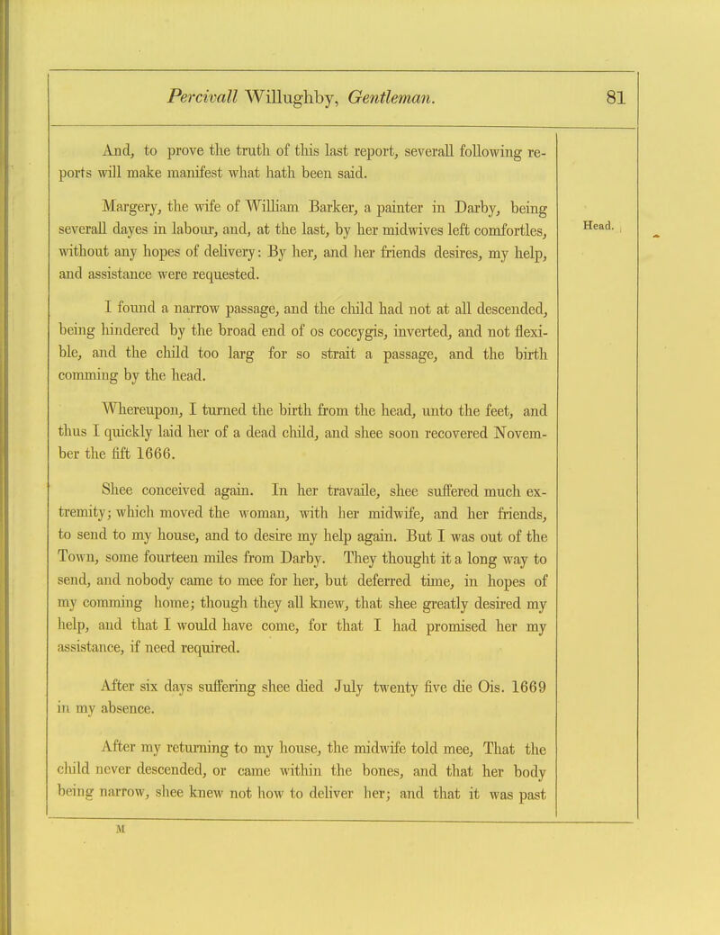 And, to prove the truth of this last re^jort, severall following re- ports will make manifest what hath been said. Margery, the wife of WiUiam Barker, a painter in Darby, being severall dayes in labour, and, at the last, by her midwives left comfortles, without any hopes of dehvery: By her, and her friends desires, my help, and assistance were requested. I found a narrow passage, and the cliild had not at all descended, being hindered by the broad end of os coccygis, inverted, and not flexi- ble, and the cliild too larg for so strait a passage, and the birth comming by the head. Wliereupon, I turned the birth from the head, unto the feet, and thus I quickly laid her of a dead cliild, and shee soon recovered Novem- ber the fift 1666. Shee conceived again. In her travaile, shee suffered much ex- tremity ; which moved the woman, with her midwife, and her friends, to send to my house, and to desire my help again. But I was out of the Town, some fourteen miles from Darby. They thought it a long way to send, and nobody came to mee for her, but deferred time, in hopes of my commmg home; though they all knew, that shee greatly desired my help, and that I would have come, for that I had promised her my assistance, if need required. After six days suffering shee died July twenty five die Ois. 1669 in my absence. After my returning to my house, the midwife told mee. That the child never descended, or came within the bones, and that her body being narrow, shee knew not how to dehver her; and that it was past M