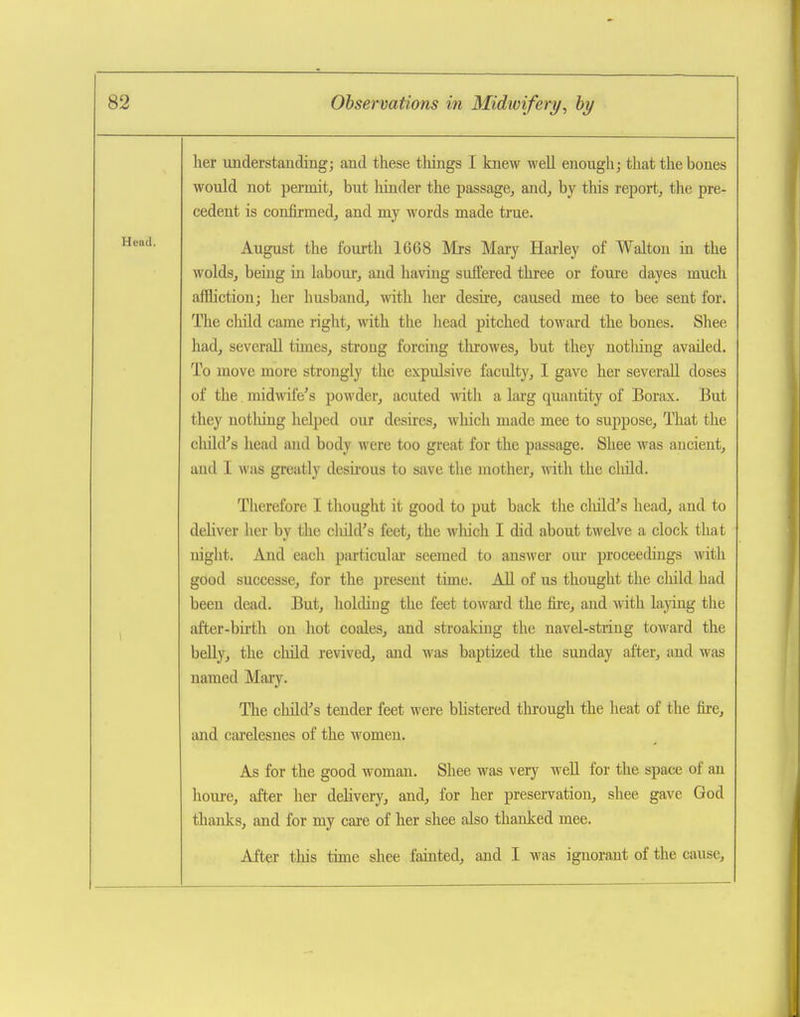 her understanding; and these tilings I knew well enough; that the bones would not permit, but hinder the passage, and, by this report, the pre- cedent is confirmed, and my words made true. August the fourth 1668 Mrs Mary Hai-ley of Walton ia the wolds, being in labour, and having suffered three or foure dayes much affliction; her husband, with her desire, caused mee to bee sent for. The child came right, with the head pitched toward the bones. Shee had, severall times, strong forcing throwes, but they notliing availed. To move more strongly the expulsive faculty, I gave her severall doses of the. midwife's powder, acuted with a larg quantity of Borax. But they notliing helped our desires, which made mee to suppose. That the cluld's head and body were too great for the passage. Shee was ancient, and I was greatly desii'ous to save the mother, with the cliild. Therefore I thought it good to put back the child's head, and to deliver her by the cluld's feet, the wliich I did about twelve a clock that night. And each particular seemed to ansAver om* proceedings with good successe, for the present time. All of us thought the child had been dead. But, holding the feet toward the fire, and with laying the after-bu'th on hot coales, and streaking the navel-string toward the belly, the child revived, and was baptized the Sunday after, and was named Maiy. The child's tender feet were bhstered through the heat of the fire, and ctu'elesnes of the women. As for the good woman. Shee was very well for the space of an houre, after her delivery, and, for her preservation, shee gave God thanks, and for my caie of her shee also thanked mee. After this time shee fainted, and I was ignorant of the cause.