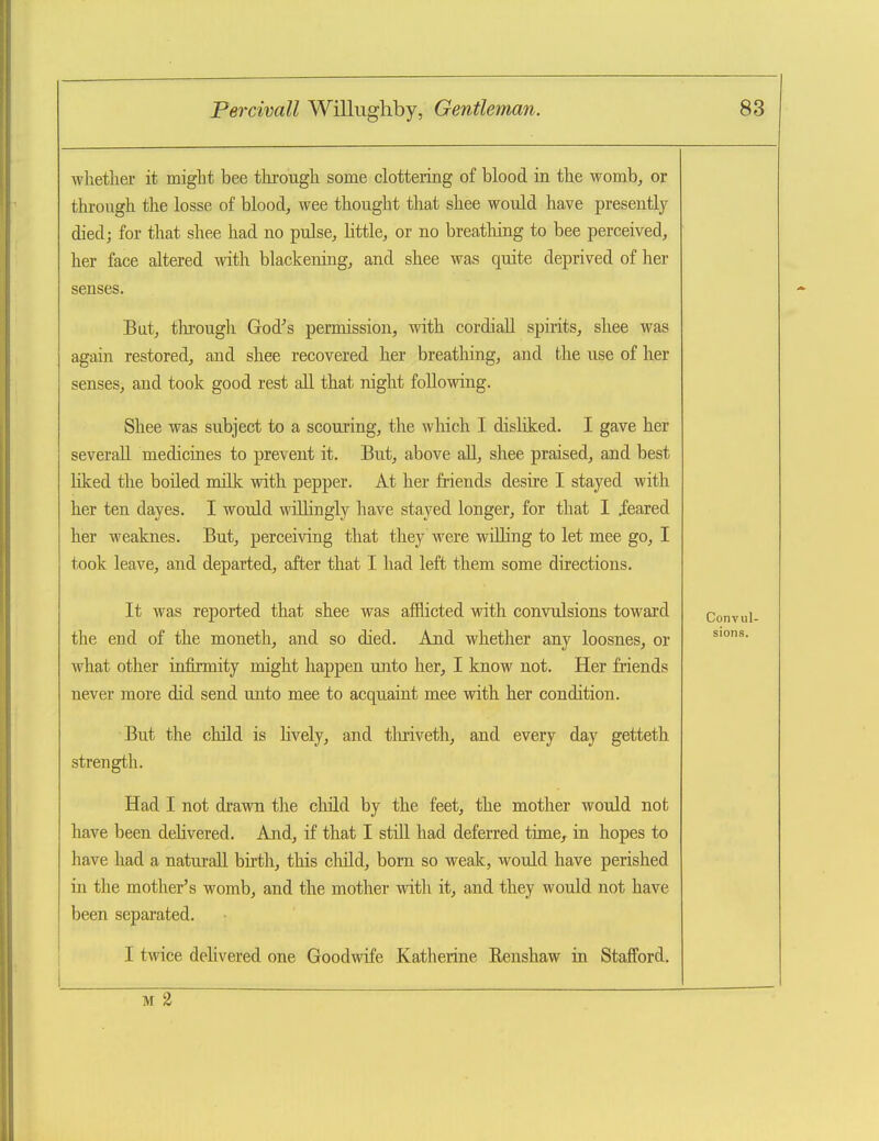 whether it might bee through some clottering of blood in the womb, or through the losse of blood, wee thought that shee would have presently died; for that shee had no pulse, little, or no breatliing to bee perceived, her face altered Avith blackening, and shee was quite deprived of her senses. But, thi-ough God^s permission, with cordiaU spirits, shee was again restored, and shee recovered her breathing, and the use of her senses, and took good rest all that night following. Shee was subject to a scouring, the which I disliked. I gave her severall medicines to prevent it. But, above all, shee praised, and best liked the boiled milk with pepper. At her friends desire I stayed with her ten dayes. I would wiUingly have stayed longer, for that I ieared her weaknes. But, perceiving that they were willing to let mee go, I took leave, and departed, after that I had left them some directions. It was reported that shee was afflicted with convulsions toward the end of the moneth, and so died. And whether any loosnes, or what other infirmity might happen unto her, I know not. Her friends never more did send unto mee to acquaint mee with her condition. But the child is Hvely, and tliriveth, and every day getteth strength. Had I not drawn the child by the feet, the mother would not have been dehvered. And, if that I still had deferred time, in hopes to have had a naturall birth, this child, bom so weak, would have perished in tlie mother's womb, and the mother wit]\ it, and they would not have been sepai-ated. I twice dehvered one Goodwife Katherine Eenshaw in Stafford.