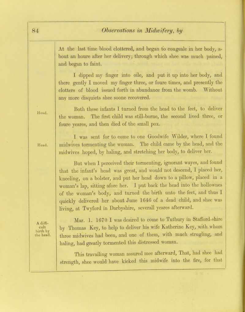 At the last time blood clottered, and began to congeale in her body, a- bout an honre after her delivery; through which shee was much pained, and began to faint. I dipped my finger into oile, and put it up into her body, and there gently I moved my finger tliree, or foure times, and presently the clotters of blood issued forth in abundance from the womb. Without any more disquiets shee soone recovered. Botli these infants I turned from tlie head to the feet, to dehver the woman. The first child was still-borne, the second lived three, or foure yeares, and then died of the small pox. I was sent for to come to one Goodwife Wilder, where I found Heuii. midwives tormenting the woman. The cliild came by the head, and the midwives hoped, by haling, and stretching her body, to deliver her. But when I perceived their tormenting, ignorant wayes, and found that the infant's head was great, and would not descend, I placed her, kneeling, on a bolster, and put her head doAvn to a pillow, placed in a woman's lap, sitting afore her. I put back the head into the hollownes of the woman's body, and turned the birth unto the feet, and thus I quickly delivered her about June 1646 of a dead child, and shee was living, at Twyford in Darbyslm-e, severaU yeai-es afterwtu-d. ^^.^ Mar. 1. 1670 I was desii-ed to come to Tutbury in Staftbrd-shire cult Thomas Key, to help to dehver his wife Katherine Key, with whom l)irth by j' l • i i i • j tiie head. ^i^j.ge midwivcs had been, and one of them, with much strugimg, and haling, had greatly tormented this distressed woman. Tliis travaihng woman assui-ed mee afterward. That, had shee had strength, shee would have kicked this midwife into the fire, for that