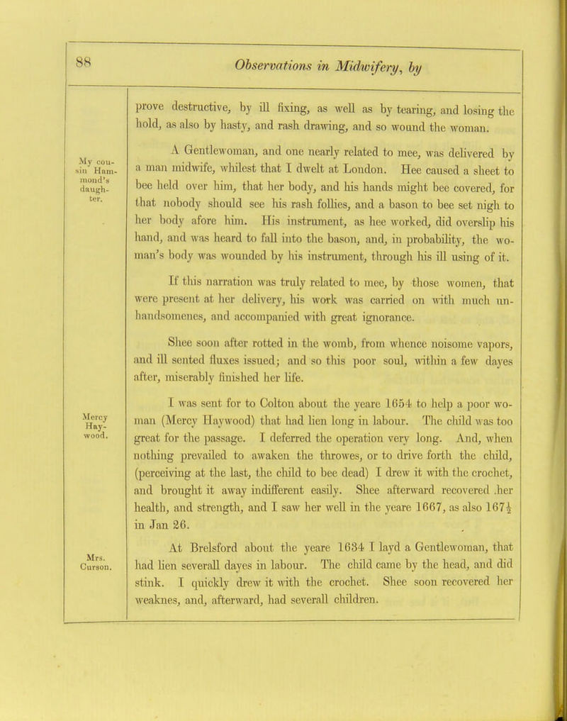 prove destructive, by iU fixing, as well as by tearing, and losing the hold, as also by hasty, and rash drawing, and so wound tlie woman. A Gentlewoman, and one nearly related to mee, was delivered by a man midwife, whilest that I dwelt at London. Hee caused a sheet to bee held over him, that her body, and his hands might bee covered, for that nobody should see Ms rash foUies, and a bason to bee set nigh to her body afore him. His instrument, as hee worked, did overslip his hand, and was heard to fall into the bason, and, in probability, the m o- man's body was wounded by liis instrument, through liis ill using of it. If tliis narration was truly related to mee, by those women, that were present at her delivery, liis woi-k was carried on w\\\\ much un- hanflsomenes, and accompanied with great ignorance. Shee soon after rotted in the womb, from whence noisome vapors, and ill sented fluxes issued; and so this poor soul, within a few daj'es after, miserably finished her life. I was sent for to Col ton about the yeare 1654 to help a poor wo- man (Mercy Haywood) that had lien long in labour. The child was too great for the passage. I deferred the operation very long. And, when nothing prevailed to awaken the tlirowes, or to drive forth the child, (perceiving at the last, the cliild to bee dead) I drew it with the crochet, and brought it away indifi'erent easily. Shee afterward recovered .her health, and strength, and I saw her well in the yeare 1667, as also 167^ in Jan 26. At Brelsford about the yeare 1634 I layd a Gentlewoman, that had lien severall dayes in labour. The cluld came by the head, and did stink. I quickly drew it with the crochet. Shee soon recovered her weaknes, and, afterward, had severall children.