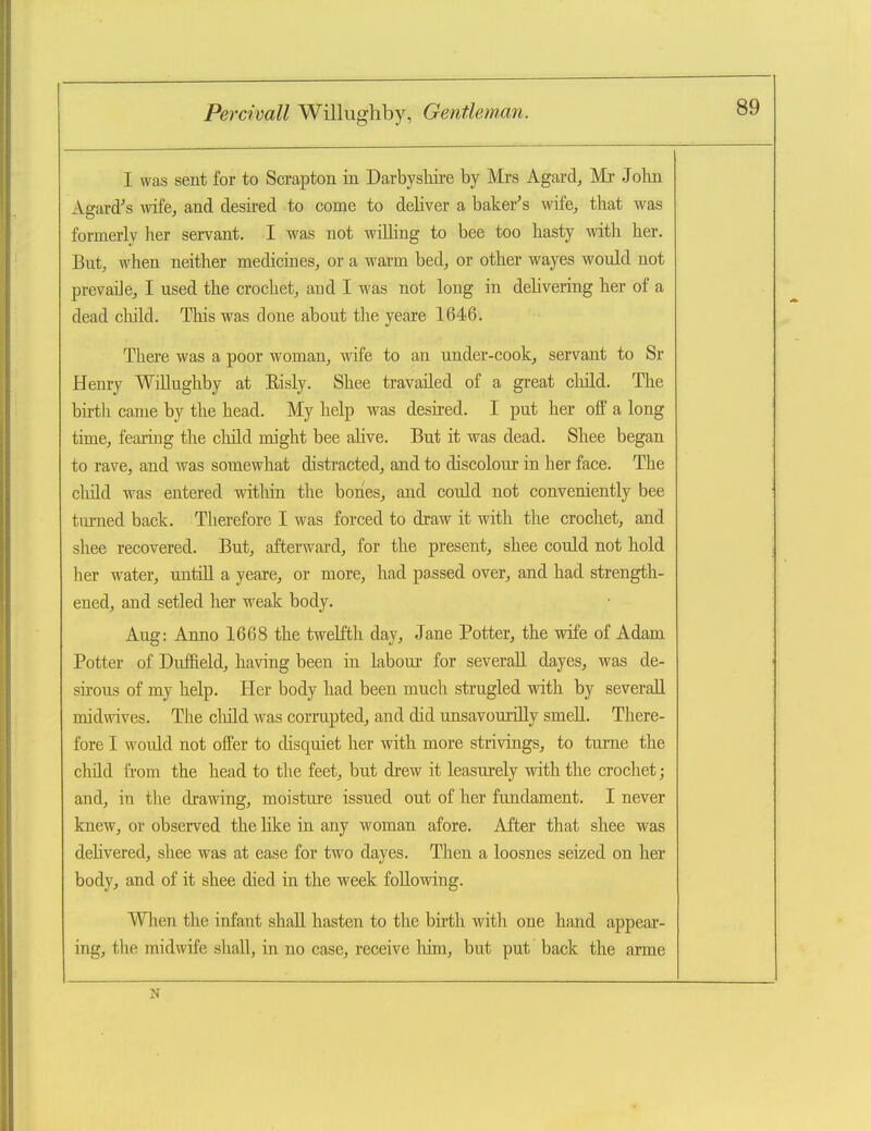 I was sent for to Scrapton in Darbyshire by Mrs Agard, Mr John Agard^s wife^ and desired to come to deliver a baker's wife^ that was formerly her servant. I was not willing to bee too hasty with her. But, when neither medicines, or a warm bed, or other wayes would not prevaiJe, I used the crochet, and I was not long in delivering her of a dead child. This was done about the yeare 1646. There was a poor woman, wife to an under-cook, servant to Sr Henry Willughby at Risly. Shee travailed of a great cliild. The bii-th came by the head. My help was desired. I put her ofp a long time, fearing the child might bee alive. But it was dead. Shee began to rave, and was somewhat distracted, and to discolour in her face. The cliild was entered witliin the bones, and could not conveniently bee turned back. Therefore I was forced to draw it with the crochet, and shee recovered. But, afterward, for the present, shee could not hold her water, untill a yeare, or more, had passed over, and had strength- ened, and setled her weak body. Aug: Anno 1668 the twelfth day, Jane Potter, the wife of Adam Potter of Duffield, having been in labour for severaU dayes, was de- sirous of my help. Her body had been much strugled with by severaU midwives. The cliild was corrupted, and did unsavourilly smeU. There- fore I would not offer to disquiet her with more strivings, to tume the child from the head to the feet, but drew it leasurely with the crochet; and, in the drawing, moisture issued out of her fundament. I never knew, or observed the like in any woman afore. After that shee was dehvered, shee was at ease for two dayes. Then a loosnes seized on her body, and of it shee died in the week following. When the infant shall hasten to the birth with one hand appear- ing, the midwife shall, in no case, receive liim, but put back the arme N