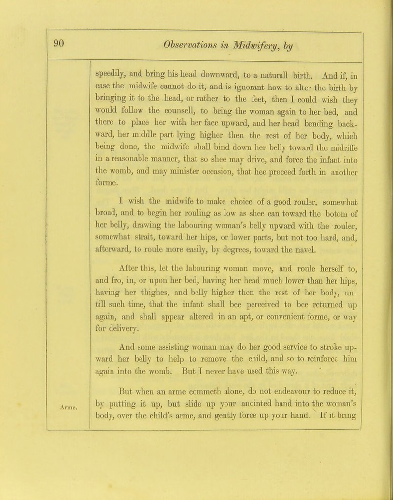 speedily, and bring his head downward, to a naturall bij-th. And if, in case the midwife cannot do it, and is ignorant how to alter the birth by bringing it to the head, or rather to the feet, then I could wish they would foUow the counsell, to bring the woman again to her bed, and there to place her with her face upward, and her head bending back- ward, her middle part lying higher then the rest of her body, which being done, the midwife shall bind down her beEy toward the midriffe in a reasonable manner, that so shee may drive, and force the infant into the womb, and may minister occasion, that hee proceed forth in another forme. I wish the midwife to make choice of a good rouler, somewhat broad, and to begin her rouling as low as shee can toward the botom of her belly, drawing the labouring woman's beUy upward with the rouler, soraewliat strait, toward her hips, or lower parts, but not too hard, and, afterward, to roule more easily, by degrees, towai'd the navel. After this, let the labouring woman move, and roule herself to, and fro, in, or upon her bed, having her head much lower than her laips, having her tliighes, and belly higher then the rest of her body, un- tiU such time, that the infant shall bee perceived to bee retunied up again, and shall appear altered in an apt, or convenient forme, or way for delivery. And some assisting woman may do her good service to stroke i;p- ward her belly to help to remove the child, and so to reinforce him again into the womb. But I never have used this way. But when an arme commeth alone, do not endeavour to reduce it, by putting it up, but shde up your anointed hand into the woman's body, over the cliild's arme, and gently force up your hand. If it bring