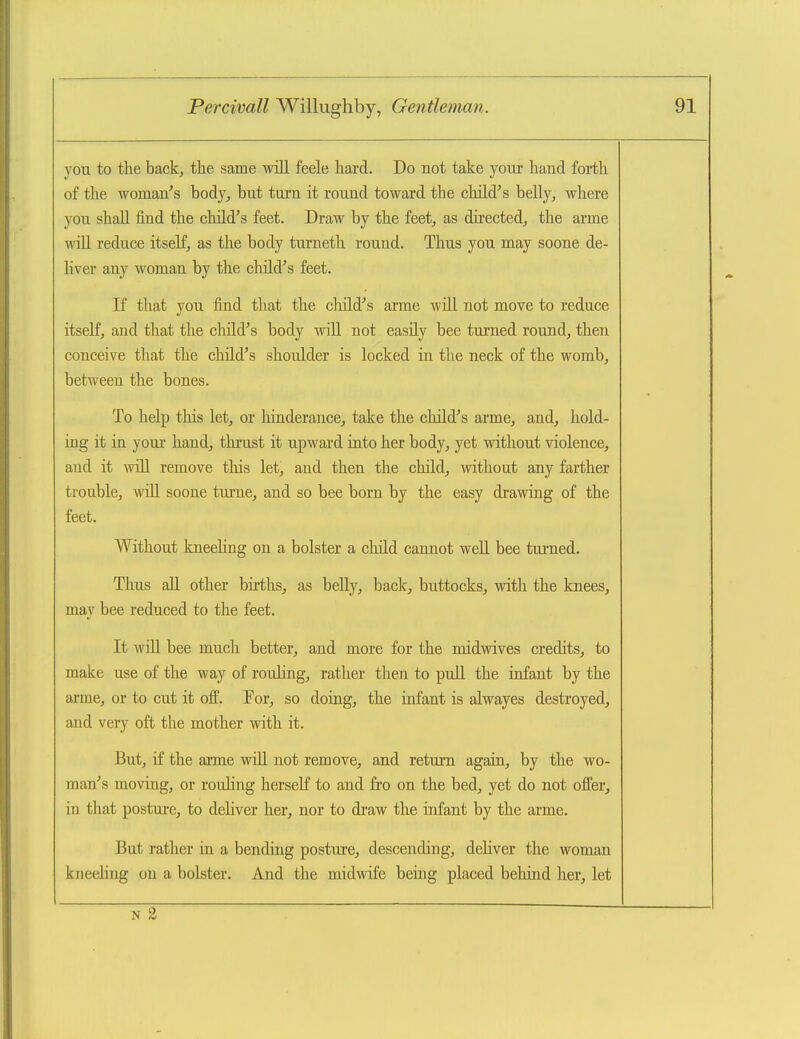 you to the back, the same will feele hard. Do not take yoiir hand forth of the woman's body, but turn it round toward the child's belly, where yon shall find the child's feet. Draw by the feet, as directed, the arme will reduce itself, as the body turneth round. Thus you may soone de- liver any woman by the child's feet. If that you find that the cliild's arme will not move to reduce itself, and that the cliild's body -will not easily bee turned round, then conceive that the child's shoulder is locked in the neck of the womb, between the bones. To help this let, or hinderance, take the child's arme, and, hold- ing it in your hand, thrust it upward into her body, yet without violence, and it will remove this let, and then the child, without any farther trouble, will soone turne, and so bee born by the easy drawing of the feet. Without kneehng on a bolster a child cannot well bee turned. Thus all other births, as belly, back, buttocks, with the knees, may bee reduced to the feet. It wiU bee much better, and more for the midwives credits, to make use of the way of rouling, rather then to pull the infant by the arme, or to cut it off. Eor, so doing, the infant is alwayes destroyed, and very oft the mother with it. But, if the arme wiU not remove, and return again, by the wo- man's moving, or rouling herself to and fro on the bed, yet do not offer, iti that posture, to deliver her, nor to draw the infant by the arme. But rather in a bending posture, descending, deliver the woman kneeling on a bolster. And the midwife being placed behind her, let