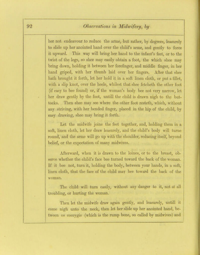 her not endeavour to reduce the arme, but rather, by degrees, leasurely to slide up her anointed hand over the child's arme, and gently to force it upward. Tliis way wiU bring her hand to the infant's feet, or to the twist of the legs, so shee may easily obtain a foot, the which shee may bring down, holding it between her forefinger, and middle finger, in her hand griped, with her thumb laid over her fingers. After that shee hath brought it forth, let her hold it in a soft linen cloth, or put a fillet, with a slip knot, over the heele, whdest that shee fetcheth the otlier foot (if easy to bee found) or, if the woman's body bee not very narrow, let her draw gently by the foot, untiU the cbild is drawn nigh to the but- tocks. Then shee may see where the other foot resteth, which, without any striving, with her bended finger, placed in the hip of the child, by easy drawing, shee may bring it forth. Let the midwife joine the feet together, and, holding them in a soft, hnen cloth, let her draw leasurely, and the cMd's body wiU turne round, and the arme will go up with the shoulder, reducing itseh], beyond behef, or the expectation of many midwives. Afterward, when it is diwn to the loines, or to the breast, ob- serve whether the cliild's face bee turned toward the back of the woman. If it bee not, turn it, holding the body, between your hands, in a soft, Hnen cloth, that the face of the child may bee toward the back of the woman. The cMd will turn easily, without any danger to it, not at all troubling, or hurting the woman. Then let the midwife draw again gently, and leasurely, untiU it come nigh unto the neck, then let her shde up her anointed hand, be- tween OS coccygis (which is the rump bone, so called by midwives) and