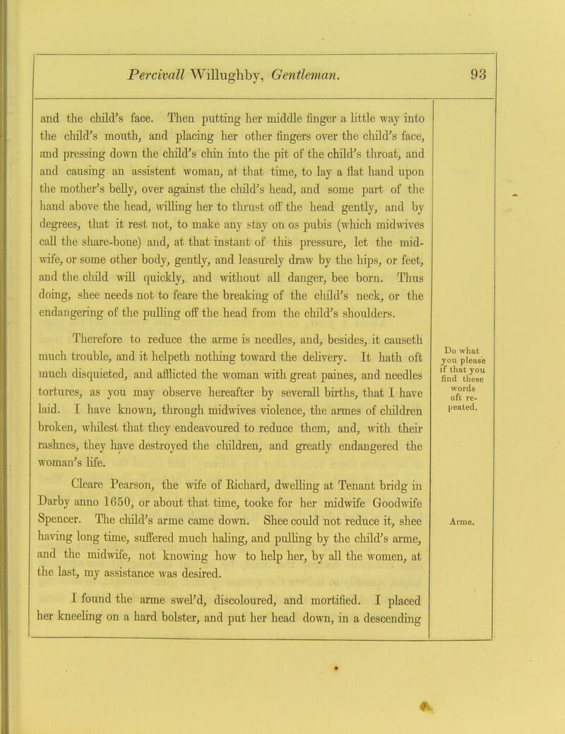 and tlie child^s face. Then putting lier middle finger a little way into tlie cluld's monthj and placing her other fingers over the cliild''s face, and pressing down the child's chin into the pit of the child's tliroatj and and causing an assistent woman, at that time, to lay a flat hand upon the mother's beUy, over against the child's head, and some part of the hand above the head, wiUing her to tlmist ofi the head gently, and by degrees, that it rest not, to make any stay on os pubis (which midwives call the share-bone) and, at that instant of this pressure, let the mid- wife, or some other body, gently, and leasurely draw by the hips, or feet, and the cliild wiU quickly, and without all danger, bee born. Thus doing, shee needs not to feare the breaking of the cliild's neck, or the endangering of the pulhng off the head from the child's shoulders. Therefore to reduce the arme is needles, and, besides, it causeth much trouble, and it helpeth nothing toward the delivery. It hath oft much disquieted, and afflicted the woman with great paines, and needles tortures, as you may observe hereafter by severall births, that I have laid. I have known, through midwives violence, the armes of children broken, wliilest that they endeavoured to reduce them, and, with their rashnes, they have destroyed the children, and gi-eatly endangered the woman's Hfe. Cleare Pearson, the wife of Eichard, dwelling at Tenant bridg in Darby anno 1650, or about that time, tooke for her midwife Goodwife Spencer. The child's arme came down. Shee coidd not reduce it, shee having long time, suffered much haling, and pulling by the cliild's arme, and the midwife, not knowing how to help her, by all the women, at the last, my assistance was desired. I found the arme swel'd, discoloured, and mortified. I placed her kneeling on a hard bolster, and put her head down, in a descending Do what you please if that you find these words oft re- peated. Arme.