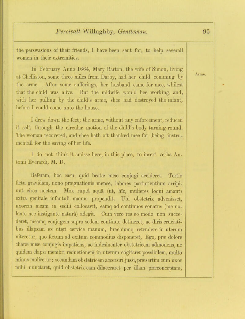 the perswasions of their friends, I have been sent for, to help severall women in their extremities. In Pebmary Anno 1664, Mary Barton, the Avife of Simon, living at Chelhston, some three miles fi'om Darby, had her child comming by the arme. After some sufferings, her husband came for mee, whilest that the child was alive. But the midwife would bee working, and, with her puUing by the chfld''s arme, shee had destroyed the iufant, before I could come unto the house. I drew down the feet; the arme, without any enforcement, reduced it self, through the circular motion of the chLld''s body turning rouud. The woman recovered, and shee hath oft thanked mee for .being instru- mentaU for the saving of her life. I do not think it amisse here, in this place, to insert verba An- tonii Everardi, M. D. Referam, hoc casu, quid beatse mese conjugi accideret. Tertio fajtu gravidam, nono prcegnationis mense, labores partuiientium arripi- unt circa noctem. Mox rupta aqua (ut, hie, mulieres loqui amant) extra genitale infantuli manus propendit. Ubi obstetiix advenisset, uxorem meam in sedili coUocavit, eamq ad continuos conatus (me no- lente nec instigante natura) adegit. Cum vero res eo modo non succe- deret, meamq conjugem supra sedem continue detineret, ac diris cruciati- bus illapsam ex uteri cemce manum, brachiumq retrudere in uterum niteretur, quo fcetum ad exitum commodius disponeret. Ego, prse dolore charse mese conjugis impatiens, ac indesinenter obstetricem admonens, ne quidem elapsi membri reductioneni in uterum cogitaret possibUem, multo minus mohretur; secundam obstetricem accersiri jussi,pr8esertim cum uxor mihi nunciaret, quid obstetrix eam dilaceraret per illam praeconceptam.