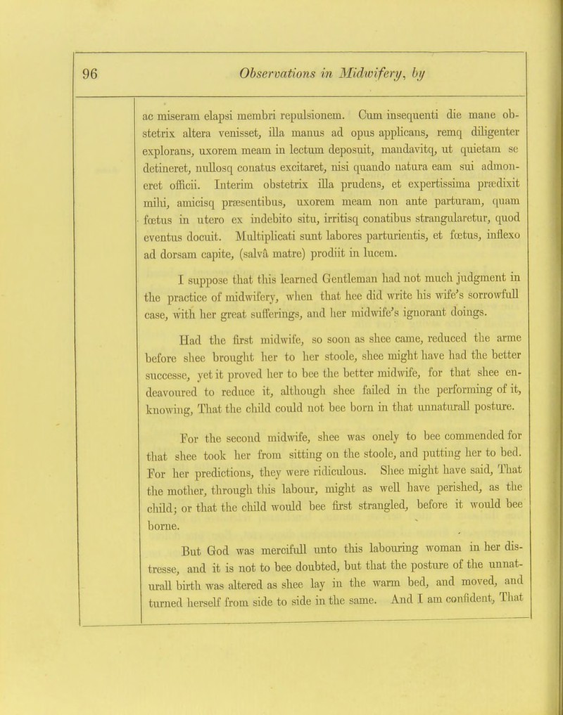 ac miseram elapsi membri repulsionem. Cam insequenti die mane ob- stetrix altera venisset, ilia manus ad opus appUcans, remq diligenter explorans, uxorem meam in lectum deposuit, maudavitq, ut quietam se detineret, nuEosq conatus excitaret, nisi quando uatui'a earn sui admon- eret officii. Interim obstetrix iUa prudens^ et expertisskna prpedixit milii, amicisq prresentibus, uxorem meam non ante partuvam, quam fojtus in utero ex indebito situ, irritisq conatibus strangularetur, quod eventus docuit. IN'Iultiplicati sunt labores partuiientis, et foetus, inflexo ad dorsam capite, (salva matre) prodiit in lucem. I suppose that this learned Gentleman had not much judgment in the practice of midwifery, when that hee did write his wife's sorrowfull case, with her great sufferings, and her midwife's ignorant doings. Had the fu-st midwife, so soon as shee came, reduced the arme before slice brought her to her stoole, shee might have had the better successe, yet it proved her to bee the better midwife, for that shee en- deavoured to reduce it, although shee failed in the performing of it, knowing. That the child could not bee born in that unnaturall posture. For the second midwife, shee was onely to bee commended for tliat shee took her from sitting on the stoole, and putting her to bed. For her predictions, they were ridiculous. Sliee might have said. That the mother, through tliis labour, might as well have perished, as the cliild; or that the child would bee first strangled, before it would bee borne. But God was mercifull unto this labouring woman in her dis- tresse, and it is not to bee doubted, but that the posture of the unnat- urall bii-th was altered as shee lay in the warm bed, and moved, and turned herseK from side to side in the same. And I am confident, Tliat