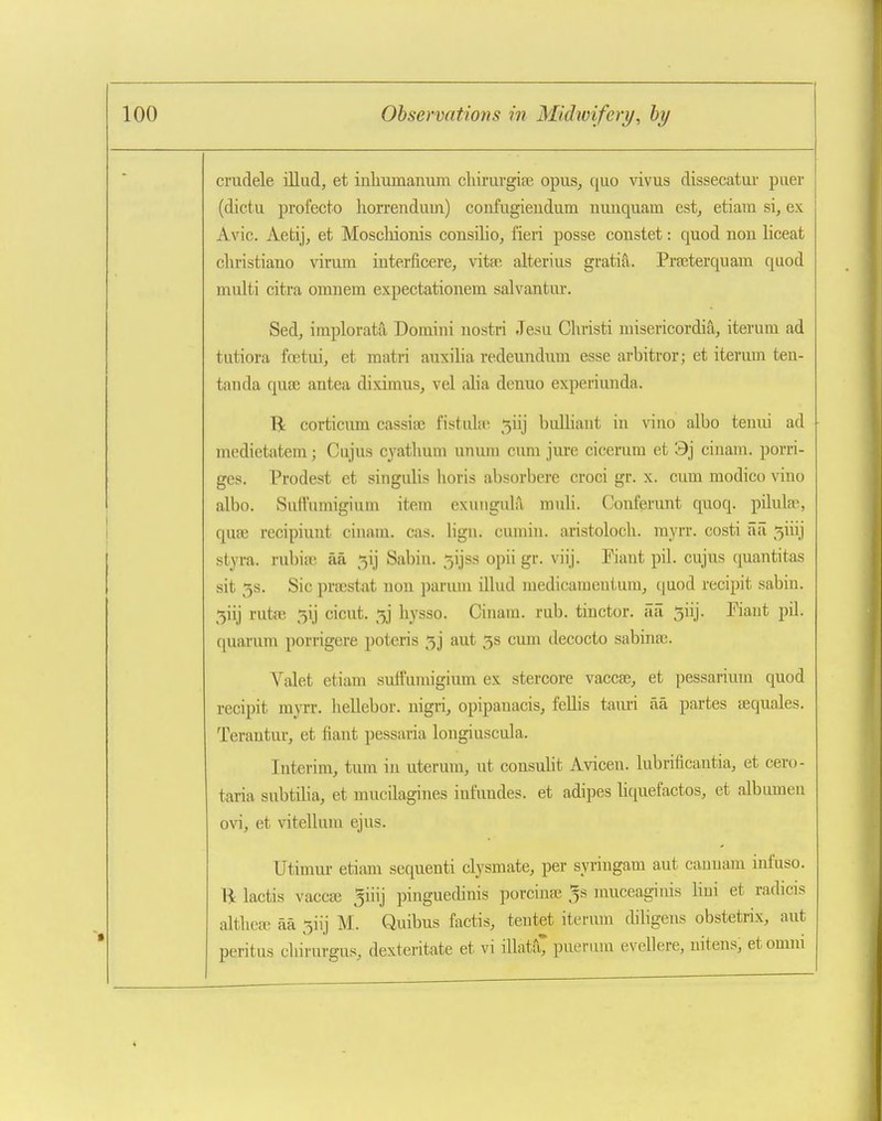 crudele illad, et inlnamanum chirurgipe opus, quo vivus dissecatur puer (dictu profecto liorrenduin) confugieudum nuuquam est, etiara si, ex Avic. Aetij, et Moschionis consilio, fieri posse constet: quod nou liceat cliristiauo virum interficere, vitse alterius gratifi. Pra;terquara quod multi citra omnem expectationem salvantur. Sed, implorata Domini uostri Jesu Christi misericordia, iteruni ad tutiora fcetui, et matri auxilia redeundum esse arbitror; et iterurn ten- tanda quse antea diximus, vel alia denuo experiunda. R corticum cassias fistulu'; 5iij bulliaut in vino albo tenui ad medietatem; Cajus cyatlmm unum cvim jure cicemm et 9j cinam. porri- ges. Prodest et singulis lioris absorbere croci gr. x. cum raodico vino albo. Suffnmigium item exmigula muli. Conferunt quoq. pilula^, quse recipiunt cinam. cas. lign. cumin, aristoloch. myrr. costi iiii 5iiij styra. rubifx; aa 5ij Sabin. 5ijss opii gr. viij. Piant pil. cujus quantitas sit 3s. Sic pra3stat nou parum illud medicamentum, quod recipit sabin. 5iij rutfe 5ij cicut. 3j liysso. Cinam. rub. tinctor. aii 3iij. Fiant pil. quarura porrigere poteris 33 aut 3s cum decocto sabinaj. Valet etiam suifumigium ex stercore vaccse, et pessarium quod recipit mjTr. hellebor. uigri, opipanacis, fellis tauxi aa partes uequales. Terantur, et fiant pessaria longiuscula. Interim, tum in uterum, ut cousulit Avicen. lubrificautia, et cero- taria subtiHa, et mucilagines infundes. et adipes liquefactos, et albumen ovi, et vitellum ejus. Utimm- etiam scquenti clysmate, per syringam aut caunam infuso. ■R lactis vaccse 5iiij pinguedinis porcinee ^s muceaginis lini et radicis altlieEE aa 3iij M. Quibus factis, tentet iterurn diligens obstetrix, aut peritus chirurgus, dexteritate et vi illatfC pueruni evellere, nitens, et omm