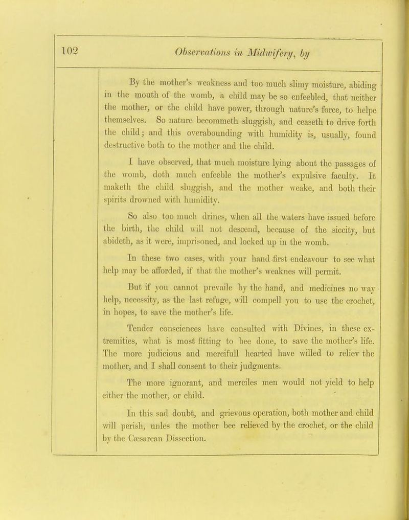 By the mother's weakuess and too much slimy moistm-e, abidiug iu tlie mouth of the womb, a cliild may be so enfeebled, that neither tlie mother, or the child have power, through nature's force, to helpe themselves. So nature becorameth sluggish, and ceaseth to di-ive forth the child; and this overabouuding with hiraidity is, usually, foimd destructive both to the mother and the child. I have observed, that much moisture lying about the passages of the womb, doth much enfeeble the mother's expulsive faculty. It maketh the child sluggish, and the mother weake, and both their spirits drowned witli humidity. So also too much drines, when all the waters have issued before the birth, the cliild will not descend, because of the siccity, but abideth, as it were, imprisoned, and locked up in the womb. In these two cases, with your hand first endeavour to see what help may be afforded, if that tlie mother's weaknes will permit. But if you cannot prevaile by the hand, and medicines no way help, necessity, as the last refuge, will compell you to use the crochet, in hopes, to save the mother's hfe. Tender consciences have consulted with Divines, in these ex- tremities, what is most fitting to bee done, to save the mother's life. The more judicious and mercifull hearted have willed to reliev the mother, and I shall consent to their judgments. The more ignorant, and merciles men Avould not yield to help either the motlier, or cliild. In this sad doubt, and grievous operation, both mother and child mil perish, unles the mother bee relieved by the crochet, or the cliild by the Ca»sarean Dissection.