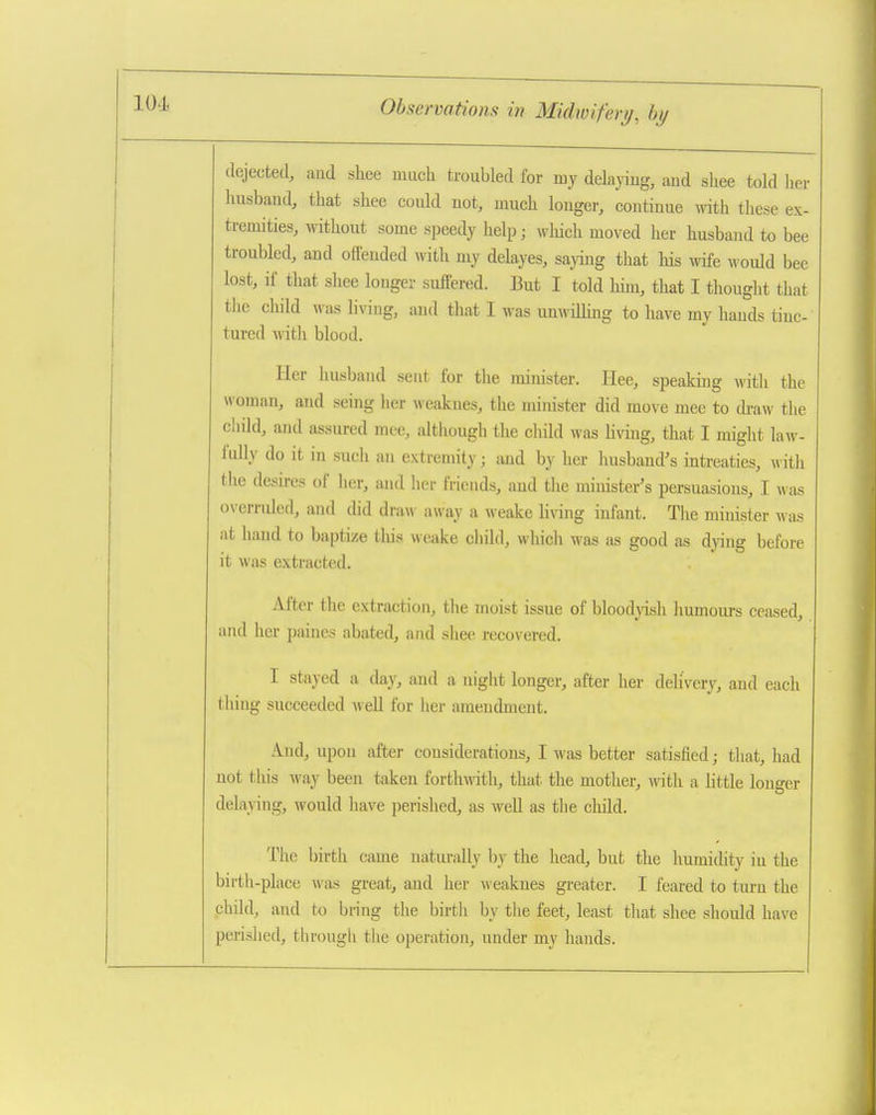 dejected, and shee much troubled for my delaying, and shee told her husband, that shee could not, much longer, continue -vyith these ex- tremities, without some speedy help; which moved her husband to bee troubled, and offended with my delayes, saying that his wife would bee lost, if that shee longer suffered. But I told him, that I thought that the child was liviug, and that I was unwilling to have my hands tinc- tured with blood. Her husband seut for the minister. Hee, speaking with the woman, aiid .seing her weakues, the minister did move mee to draw the child, and assured mee, although the cliild was Hvmg, that I might law- fully do it in such an extremity; and by her husband's mtreaties, witli the desires of her, and her frieuds, and the minister's persuasions, I was overruled, and did draw away a weake living infant. The minister was at hand to baptize tliis weake child, which was as good as dj'ing before it was extracted. After the extraction, the moist issue of bloodyish humours ceased, and her paines abated, and shee recovered. I stayed a day, and a night longer, after her delivery, and each thing succeeded well for her amendment. And, upon after considerations, I was better satisfied; that, had not this M-ay been taken forthwith, that the mother, with a little longer delaying, would have perished, as well as the cliild. The birth came naturally by the head, but the humidity iu the birth-place was great, and her weakues greater. I feared to turn the phild, and to bring the birth by the feet, least that shee should have perislied, through the operation, under my hands.