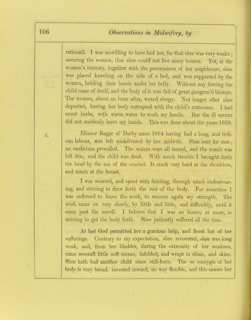 rationall. I was unwilling to have laid her, for that shea was very weake; assuring the women, that shee could not live many h cures. Yet, at the woman's intreaty, together with the perswasions of her neighbours, shee was placed kneeUng on the side of a bed, and was supported by the women, holding their hands under her beUy. Without any forcing the cliild came of itself, and the body of it was fuU of great gangrened blisters. The woman, about an houi- after, waxed sleepy. Not longer after shee departed, ha\ang her body cori-upted ^^^th the child's rotteunes. I had sweet herbs, with wai-m water to wash my hands. But the ill savom- did not suddenly leave my hands. This was done about the yeai-e 1638. EUanor Ragge of Darby anno 1664 having had a long, and tecH- ous laboui-, was left undelivered by her midwife. Shee sent for mee; no medicines prevailed. The waters were all issued, and the womb was left drie, and the child was dead. With much trouble I brought forth the head by the use of the crochet. It stuck very hard at the shoulders, and much at the breast. I was weaiied, and spent with fainting, thi-ough much endeavour- ing, and striving to draw forth the rest of the body. Eor sometime 1 was enforced to leave tlie work, to recover again my strength. The work came on very slowly, by little and little, and difficultly, until it came past the naveU. I beleeve that I was an houre/ or more, in striving to get the body forth. Shee patiently suffered all the time. At last God permitted her a gracious help, and fi-eed her of her sufferings. Coutrtu-y to my expectation, shee recovered, shee was long weak, and, fi'om her bladder, during the extremity of her weaknes, came severall little soft stones, infolded, and wrapt in shme, and skins. Shee hath had another child since still-born. The os coccygis of her body is very broad, inverted inward, no way flexible, and tliis causes her