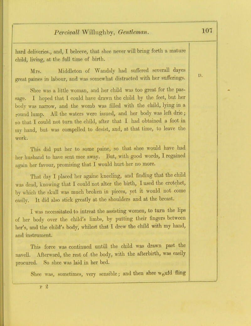 101 hard deliveries., and, I beleeve, that shee never will bring forth a matui-e child, hving, at the full time of birth. Mrs. Middleton of Wandsly had suffered severaU dayes great paines in labour, and was somewhat distracted with her sufferings. Shee was a little woman, and her child was too great for the pas- sage. I hoped that I could have drawn the child by the feet, but her body was naiTow, and the womb was filled with the child, lyiag in a round lamp. All the waters were issued, and her body was left drie; so that I could not turn the child, after that I had obtained a foot ia my hand, but was compelled to desist, and, at that time, to leave the work. This did put her to some paine, so that shee would have had her husband to have sent mee away. But, with good words, I regained again her favour, promising that I would hui-t her no more. That day I placed her againe kneeling, and finding that the child was dead, knowing that I could not alter the birth, I used the crotchet, by wliich the skull was much broken in pieces, yet it would not come easily. It did also stick greatly at the shoulders and at the breast. I was necessitated to intreat the assisting women, to turn the lips of her body over the child's Hmbs, by putting their fingers between hpys, and the cliild's body, whilest that I drew the child with my hand, and instrument. This force was continued untiU the child was drawn past the navell. Afterward, the rest of the body, mth. the afterbirth, was easily procured. So shee was laid in her bed. Shee was, sometimes, very sensible; and then shee WpUfd fling