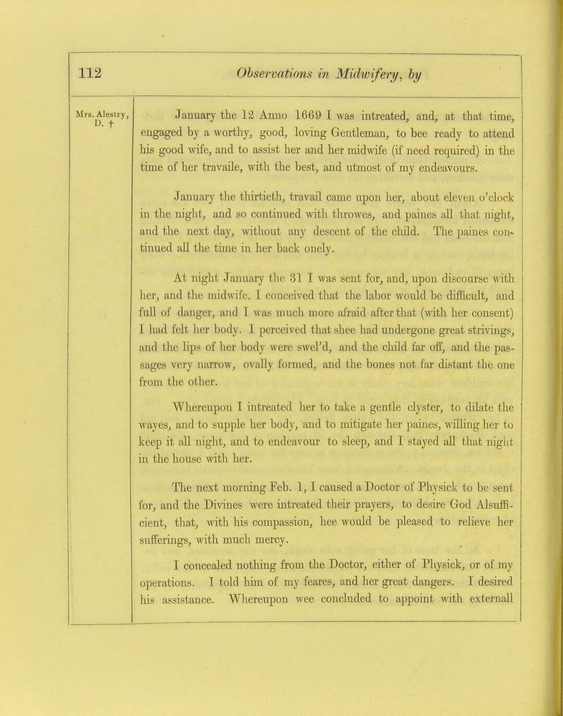 Mrs. Alestry, D. t January the 12 Anno 1669 I was intreated, and, at that time, engaged by a worthy, good, loving Gentleman, to bee ready to attend his good ^vife, and to assist her and her midwife (if need required) in the time of her travaile, with the best, and utmost of my endeavoui's. January the thirtieth, travail came upon her, about eleven o'clock in the night, and so continued with tlu'owes, and paines all that night, and the next day, without any descent of the child. The paines con- tinued all the time in her back onely. At night January tlic 31 I was sent for, and, upon discourse Avith her, and the midwife, I conceived that tlie labor would be difficult, and full of danger, and I was much more afraid after that (with her consent) I had felt lier body. I perceived that shee had undergone great strivings, and the lips of her body were swel'd, and the child far off, and the pas- sages very narrow, ovally fomied, and the bones not far distant the one from the other. Whereupon T intreated her to take a gentle clyster, to dilate the wayes, and to supple her bod}^, and to mitigate her paines, willing her to keep it all night, and to endeavour to sleep, and I stayed all that nigiit in the house with her. The next morning Feb. 1,1 caused a Doctor of Physick to be sent for, and the Divines were intreated their prayers, to desire God Alsuffi- cient, that, with his compassion, hee would be pleased to relieve her sufferings, with much mercy. I concealed nothing from the Doctor, either of Physick, or of my operations. I told him of my feares, and her great dangers. I desired his assistance. Whereupon wee concluded to appoint with externaU